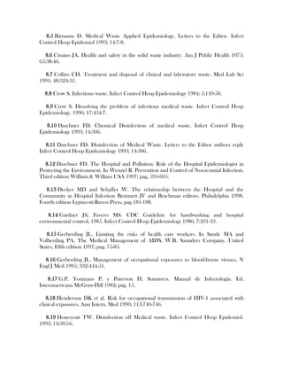 8.5 Birnaum D. Medical Waste Applied Epidemiology. Letters to the Editor. Infect
Control Hosp Epidemiol 1993; 14:7-8.

   8.6 Cimino JA. Health and safety in the solid waste industry. Am J Public Health 1975;
65:38-46.

  8.7 Collins CH. Treatment and disposal of clinical and laboratory waste. Med Lab Sci
1991; 48:324-31.

  8.8 Crow S. Infectious waste. Infect Control Hosp Epidemiology 1984; 5:149-50.

  8.9 Crow S. Dissolving the problem of infectious medical waste. Infect Control Hosp
Epidemiology. 1996; 17:434-7.

   8.10 Daschner FD. Chemical Disinfection of medical waste. Infect Control Hosp
Epidemiology 1993; 14:306.

   8.11 Daschner FD. Disinfection of Medical Waste. Letters to the Editor authors reply
Infect Control Hosp Epidemiology 1993; 14:306.

  8.12 Daschner FD. The Hospital and Pollution: Role of the Hospital Epidemiologist in
Protecting the Environment. In Wenzel R. Prevention and Control of Nosocomial Infection.
Third edition William & Wilkins USA 1997; pag. 595-605.

  8.13 Decker MD and Schaffer W. The relationship between the Hospital and the
Community in Hospital Infection Bennnett JV and Brachman editors. Philadelphia 1998.
Fourth edition Lypincott-Raven Press. pag 181-188.

    8.14 Gardner JS, Favero MS. CDC Guideline for handwashing and hospital
environmental control, 1985. Infect Control Hosp Epidemiology 1986; 7:231-33.

   8.15 Gerberding JL. Limiting the risks of health care workers. In Sande MA and
Volberding PA. The Medical Management of AIDS. W.B. Saunders Company. United
States. Fifth edition 1997; pag. 75-85.

  8.16 Gerberding JL. Management of occupational exposures to blood-borne viruses, N
Engl J Med 1995; 332:444-51.

    8.17 G.P. Youmans P. y Paterson H. Sommers. Manual de Infectología. Ed.
Interamericana McGraw-Hill 1982; pág. 15.

   8.18 Henderson DK et al. Risk for occupational transmission of HIV-1 associated with
clinical exposures. Ann Intern. Med 1990; 113:740-746.

  8.19 Honeycutt TW. Disinfection off Medical waste. Infect Control Hosp Epidemiol.
1993; 14:305-6.
 