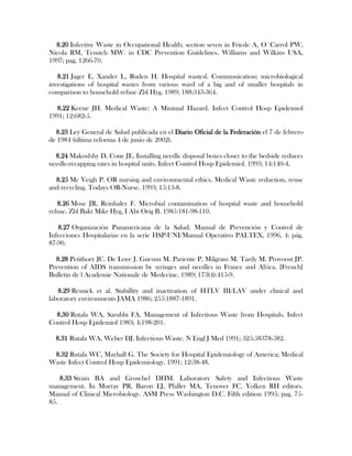 8.20 Infective Waste in Occupational Health; section seven in Friede A, O´Carrol PW,
Nicola RM, Teustch MW. in CDC Prevention Guidelines. Williams and Wilkins USA,
1997; pag. 1266-70.

   8.21 Jager E, Xander L, Ruden H. Hospital wastesl. Communication: microbiological
investigations of hospital wastes from various ward of a big and of smaller hospitals in
comparison to household refuse Zbl Hyg. 1989; 188:343-364.

  8.22 Keene JH. Medical Waste: A Minimal Hazard. Infect Control Hosp Epidemiol
1991; 12:682-5.

  8.23 Ley General de Salud publicada en el Diario Oficial de la Federación el 7 de febrero
de 1984 (última reforma 4 de junio de 2002).

  8.24 Makosfshy D. Cone JE. Installing needle disposal boxes closer to the bedside reduces
needle-recapping rates in hospital units. Infect Control Hosp Epidemiol. 1993; 14:140-4.

  8.25 Mc Veigh P. OR nursing and environmental ethics. Medical Waste reduction, reuse
and recycling. Todays OR-Nurse. 1993; 15:13-8.

   8.26 Mose JR, Reinhaler F. Microbial contamination of hospital waste and household
refuse. Zbl Bakt Mikr Hyg, I Abt Orig B. 1985:181-98-110.

   8.27 Organización Panamericana de la Salud. Manual de Prevención y Control de
Infecciones Hospitalarias en la serie HSP-UNI/Manual Operativo PALTEX, 1996, 4: pág.
87-90.

  8.28 Petithory JC. De Loye J. Guesnu M. Pariente P. Milgram M. Tardy M. Provoost JP.
Prevention of AIDS transmission by syringes and needles in France and Africa. [French]
Bulletin de l Academie Nationale de Medecine. 1989; 173(4):415-9.

   8.29 Resnick et al. Stabillity and inactivation of HTLV III/LAV under clinical and
laboratory environments JAMA 1986; 255:1887-1891.

  8.30 Rutala WA, Sarubbi FA. Management of Infectious Waste from Hospitals. Infect
Control Hosp Epidemiol 1983; 4:198-201.

  8.31 Rutala WA, Weber DJ. Infectious Waste. N Engl J Med 1991; 325:58378-582.

 8.32 Rutala WC, Mayhall G. The Society for Hospital Epidemiology of America; Medical
Waste Infect Control Hosp Epidemiology. 1991; 12:38-48.

    8.33 Strain BA and Groschel DHM. Laboratory Safety and Infectious Waste
management. In Murray PR, Baron EJ, Pfaller MA, Tenover FC, Yolken RH editors.
Manual of Clinical Microbiology. ASM Press Washington D.C. Fifth edition 1995; pag. 75-
85.
 