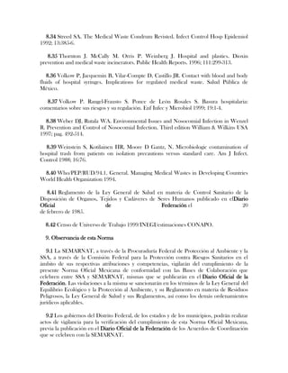 8.34 Streed SA. The Medical Waste Condrum Revisted. Infect Control Hosp Epidemiol
1992; 13:385-6.

   8.35 Thornton J. McCally M. Orris P. Weinberg J. Hospital and plastics. Dioxin
prevention and medical waste incinerators. Public Health Reports. 1996; 111:299-313.

   8.36 Volkow P, Jacquemin B, Vilar-Compte D, Castillo JR. Contact with blood and body
fluids of hospital syringes. Implications for regulated medical waste. Salud Pública de
México.

   8.37 Volkow P. Rangel-Frausto S. Ponce de León Rosales S. Basura hospitalaria:
comentarios sobre sus riesgos y su regulación. Enf Infec y Microbiol 1999; 19:1-4.

   8.38 Weber DJ, Rutala WA. Environmental Issues and Nosocomial Infection in Wenzel
R. Prevention and Control of Nosocomial Infection. Third edition William & Wilkins USA
1997; pag. 492-514.

  8.39 Weinstein S, Kotilainen HR, Moore D Gantz, N. Microbiologic contamination of
hospital trash from patients on isolation precautions versus standard care. Am J Infect.
Control 1988; 16:76.

 8.40 Who/PEP/RUD/94.1. General. Managing Medical Wastes in Developing Countries
World Health Organization 1994.

   8.41 Reglamento de la Ley General de Salud en materia de Control Sanitario de la
Disposición de Organos, Tejidos y Cadáveres de Seres Humanos publicado en elDiario
Oficial                   de                    Federación el                   20
de febrero de 1985.

  8.42 Censo de Universo de Trabajo 1999/INEGI/estimaciones CONAPO.

  9. Observancia de esta Norma

   9.1 La SEMARNAT, a través de la Procuraduría Federal de Protección al Ambiente y la
SSA, a través de la Comisión Federal para la Protección contra Riesgos Sanitarios en el
ámbito de sus respectivas atribuciones y competencias, vigilarán del cumplimiento de la
presente Norma Oficial Mexicana de conformidad con las Bases de Colaboración que
celebren entre SSA y SEMARNAT, mismas que se publicarán en el Diario Oficial de la
Federación. Las violaciones a la misma se sancionarán en los términos de la Ley General del
Equilibrio Ecológico y la Protección al Ambiente, y su Reglamento en materia de Residuos
Peligrosos, la Ley General de Salud y sus Reglamentos, así como los demás ordenamientos
jurídicos aplicables.

   9.2 Los gobiernos del Distrito Federal, de los estados y de los municipios, podrán realizar
actos de vigilancia para la verificación del cumplimiento de esta Norma Oficial Mexicana,
previa la publicación en el Diario Oficial de la Federación de los Acuerdos de Coordinación
que se celebren con la SEMARNAT.
 