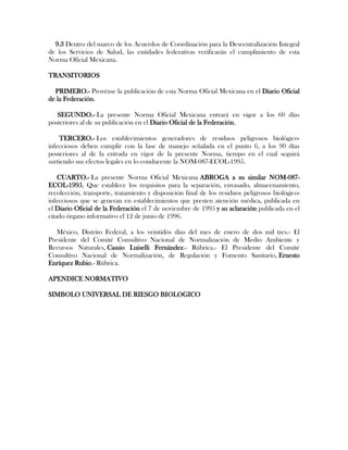 9.3 Dentro del marco de los Acuerdos de Coordinación para la Descentralización Integral
de los Servicios de Salud, las entidades federativas verificarán el cumplimiento de esta
Norma Oficial Mexicana.

TRANSITORIOS

  PRIMERO.- Provéase la publicación de esta Norma Oficial Mexicana en el Diario Oficial
de la Federación.

   SEGUNDO.- La presente Norma Oficial Mexicana entrará en vigor a los 60 días
posteriores al de su publicación en el Diario Oficial de la Federación.

    TERCERO.- Los establecimientos generadores de residuos peligrosos biológico-
infecciosos deben cumplir con la fase de manejo señalada en el punto 6, a los 90 días
posteriores al de la entrada en vigor de la presente Norma, tiempo en el cual seguirá
surtiendo sus efectos legales en lo conducente la NOM-087-ECOL-1995.

    CUARTO.- La presente Norma Oficial Mexicana ABROGA a su similar NOM-087-
ECOL-1995, Que establece los requisitos para la separación, envasado, almacenamiento,
recolección, transporte, tratamiento y disposición final de los residuos peligrosos biológico-
infecciosos que se generan en establecimientos que presten atención médica, publicada en
el Diario Oficial de la Federación el 7 de noviembre de 1995 y su aclaración publicada en el
citado órgano informativo el 12 de junio de 1996.

   México, Distrito Federal, a los veintidós días del mes de enero de dos mil tres.- El
Presidente del Comité Consultivo Nacional de Normalización de Medio Ambiente y
Recursos Naturales, Cassio Luiselli Fernández.- Rúbrica.- El Presidente del Comité
Consultivo Nacional de Normalización, de Regulación y Fomento Sanitario, Ernesto
Enríquez Rubio.- Rúbrica.

APENDICE NORMATIVO

SIMBOLO UNIVERSAL DE RIESGO BIOLOGICO
 