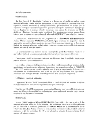 Apéndice normativo

  0. Introducción

    La Ley General del Equilibrio Ecológico y la Protección al Ambiente, define como
residuos peligrosos a todos aquellos residuos que por sus características corrosivas, reactivas,
explosivas, tóxicas, inflamables y biológico-infecciosas, que representan un peligro para el
equilibrio ecológico o el ambiente; mismos que serán manejados en términos de la propia
ley, su Reglamento y normas oficiales mexicanas que expida la Secretaría de Medio
Ambiente y Recursos Naturales previa opinión de diversas dependencias que tengan alguna
injerencia en la materia, correspondiéndole a la citada SEMARNAT su regulación y control.

   Con fecha de 7 de noviembre de 1995, se publicó en el Diario Oficial de la Federación la
Norma Oficial Mexicana NOM-087-ECOL-1995, Que establece los requisitos para la
separación, envasado, almacenamiento, recolección, transporte, tratamiento y disposición
final de los residuos peligrosos biológico-infecciosos que se generan en establecimientos que
presten servicios de atención médica.

  Los establecimientos de atención médica son regulados por la Secretaría de Salud por lo
que en la revisión de la norma mencionada, se incluye a los representantes del sector.

  Esta revisión consideró las características de los diferentes tipos de unidades médicas que
prestan atención a poblaciones rurales.

   Los residuos peligrosos biológico-infecciosos se han venido manejando en términos de las
regulaciones ambientales antes señaladas, sin embargo fue necesario actualizar la NOM-087-
ECOL-1995, tomándose en consideración las experiencias y competencias de los sectores
involucrados en su cumplimiento, con el fin de que sus disposiciones sean operativas y
adecuadas para proteger el medio ambiente y la salud de la población en general.

  1. Objetivo y campo de aplicación

   La presente Norma Oficial Mexicana establece la clasificación de los residuos peligrosos
biológico-infecciosos así como las especificaciones para su manejo.

   Esta Norma Oficial Mexicana es de observancia obligatoria para los establecimientos que
generen residuos peligrosos biológico-infecciosos y los prestadores de servicios a terceros que
tengan relación directa con los mismos.

  2. Referencias

   Norma Oficial Mexicana NOM-052-ECOL-1993, Que establece las características de los
residuos peligrosos, el listado de los mismos y los límites que hacen a un residuo peligroso
por su toxicidad al ambiente, publicada en el Diario Oficial de la Federación el 22 de
octubre de 1993. Esta Norma contiene la nomenclatura en términos del Acuerdo Secretarial
publicado el 29 de noviembre de 1994, por el cual se actualiza la nomenclatura de 58
normas oficiales mexicanas.
 