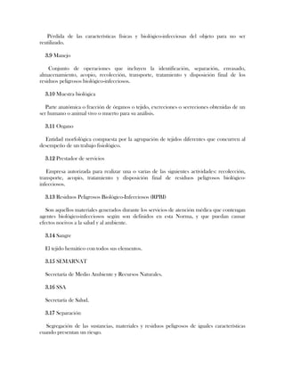 Pérdida de las características físicas y biológico-infecciosas del objeto para no ser
reutilizado.

  3.9 Manejo

    Conjunto de operaciones que incluyen la identificación, separación, envasado,
almacenamiento, acopio, recolección, transporte, tratamiento y disposición final de los
residuos peligrosos biológico-infecciosos.

  3.10 Muestra biológica

   Parte anatómica o fracción de órganos o tejido, excreciones o secreciones obtenidas de un
ser humano o animal vivo o muerto para su análisis.

  3.11 Organo

  Entidad morfológica compuesta por la agrupación de tejidos diferentes que concurren al
desempeño de un trabajo fisiológico.

  3.12 Prestador de servicios

   Empresa autorizada para realizar una o varias de las siguientes actividades: recolección,
transporte, acopio, tratamiento y disposición final de residuos peligrosos biológico-
infecciosos.

  3.13 Residuos Peligrosos Biológico-Infecciosos (RPBI)

   Son aquellos materiales generados durante los servicios de atención médica que contengan
agentes biológico-infecciosos según son definidos en esta Norma, y que puedan causar
efectos nocivos a la salud y al ambiente.

  3.14 Sangre

  El tejido hemático con todos sus elementos.

  3.15 SEMARNAT

  Secretaría de Medio Ambiente y Recursos Naturales.

  3.16 SSA

  Secretaría de Salud.

  3.17 Separación

   Segregación de las sustancias, materiales y residuos peligrosos de iguales características
cuando presentan un riesgo.
 