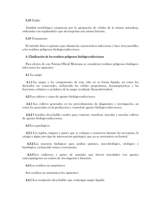 3.18 Tejido

   Entidad morfológica compuesta por la agrupación de células de la misma naturaleza,
ordenadas con regularidad y que desempeñan una misma función.

  3.19 Tratamiento

   El método físico o químico que elimina las características infecciosas y hace irreconocibles
a los residuos peligrosos biológico-infecciosos.

  4. Clasificación de los residuos peligrosos biológico-infecciosos

   Para efectos de esta Norma Oficial Mexicana se consideran residuos peligrosos biológico-
infecciosos los siguientes:

  4.1 La sangre

   4.1.1 La sangre y los componentes de ésta, sólo en su forma líquida, así como los
derivados no comerciales, incluyendo las células progenitoras, hematopoyéticas y las
fracciones celulares o acelulares de la sangre resultante (hemoderivados).

  4.2 Los cultivos y cepas de agentes biológico-infecciosos

  4.2.1 Los cultivos generados en los procedimientos de diagnóstico e investigación, así
como los generados en la producción y control de agentes biológico-infecciosos.

   4.2.2 Utensilios desechables usados para contener, transferir, inocular y mezclar cultivos
de agentes biológico-infecciosos.

  4.3 Los patológicos

   4.3.1 Los tejidos, órganos y partes que se extirpan o remueven durante las necropsias, la
cirugía o algún otro tipo de intervención quirúrgica, que no se encuentren en formol.

    4.3.2 Las muestras biológicas para análisis químico, microbiológico, citológico e
histológico, excluyendo orina y excremento.

    4.3.3 Los cadáveres y partes de animales que fueron inoculados con agentes
enteropatógenos en centros de investigación y bioterios.

  4.4 Los residuos no anatómicos

  Son residuos no anatómicos los siguientes:

  4.4.1 Los recipientes desechables que contengan sangre líquida.
 