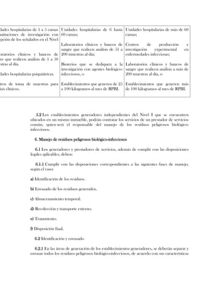 dades hospitalarias de 1 a 5 camas Unidades hospitalarias de 6 hasta      Unidades hospitalarias de más de 60
nstituciones de investigación con 60 camas;                                camas;
epción de los señalados en el Nivel
                                    Laboratorios clínicos y bancos de      Centros      de   producción        e
                                    sangre que realicen análisis de 51 a   investigación   experimental       en
 oratorios clínicos y bancos de 200 muestras al día;                       enfermedades infecciosas;
gre que realicen análisis de 1 a 50
estras al día.                      Bioterios que se dediquen a la         Laboratorios clínicos y bancos de
                                    investigación con agentes biológico-   sangre que realicen análisis a más de
 dades hospitalarias psiquiátricas. infecciosos, o                         200 muestras al día, o

tros de toma de muestras para Establecimientos que generen de 25 Establecimientos que generen más
isis clínicos.                a 100 kilogramos al mes de RPBI. de 100 kilogramos al mes de RPBI.




                      5.2 Los establecimientos generadores independientes del Nivel I que se encuentren
                  ubicados en un mismo inmueble, podrán contratar los servicios de un prestador de servicios
                  común, quien será el responsable del manejo de los residuos peligrosos biológico-
                  infecciosos.

                     6. Manejo de residuos peligrosos biológico-infecciosos

                     6.1 Los generadores y prestadores de servicios, además de cumplir con las disposiciones
                  legales aplicables, deben:

                     6.1.1 Cumplir con las disposiciones correspondientes a las siguientes fases de manejo,
                  según el caso:

                  a) Identificación de los residuos.

                  b) Envasado de los residuos generados.

                  c) Almacenamiento temporal.

                  d) Recolección y transporte externo.

                  e) Tratamiento.

                  f) Disposición final.

                     6.2 Identificación y envasado

                    6.2.1 En las áreas de generación de los establecimientos generadores, se deberán separar y
                  envasar todos los residuos peligrosos biológico-infecciosos, de acuerdo con sus características
 