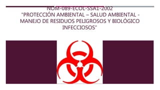 NOM-089-ECOL-SSA1-2002
“PROTECCIÓN AMBIENTAL – SALUD AMBIENTAL -
MANEJO DE RESIDUOS PELIGROSOS Y BIOLÓGICO
INFECCIOSOS”
 