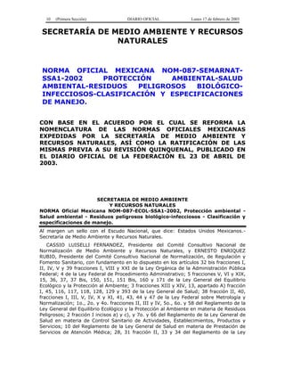 10 (Primera Sección) DIARIO OFICIAL Lunes 17 de febrero de 2003
SECRETARÍA DE MEDIO AMBIENTE Y RECURSOS
NATURALES
NORMA OFICIAL MEXICANA NOM-087-SEMARNAT-
SSA1-2002 PROTECCIÓN AMBIENTAL-SALUD
AMBIENTAL-RESIDUOS PELIGROSOS BIOLÓGICO-
INFECCIOSOS-CLASIFICACIÓN Y ESPECIFICACIONES
DE MANEJO.
CON BASE EN EL ACUERDO POR EL CUAL SE REFORMA LA
NOMENCLATURA DE LAS NORMAS OFICIALES MEXICANAS
EXPEDIDAS POR LA SECRETARÍA DE MEDIO AMBIENTE Y
RECURSOS NATURALES, ASÍ COMO LA RATIFICACIÓN DE LAS
MISMAS PREVIA A SU REVISIÓN QUINQUENAL, PUBLICADO EN
EL DIARIO OFICIAL DE LA FEDERACIÓN EL 23 DE ABRIL DE
2003.
SECRETARIA DE MEDIO AMBIENTE
Y RECURSOS NATURALES
NORMA Oficial Mexicana NOM-087-ECOL-SSA1-2002, Protección ambiental -
Salud ambiental - Residuos peligrosos biológico-infecciosos - Clasificación y
especificaciones de manejo.
Al margen un sello con el Escudo Nacional, que dice: Estados Unidos Mexicanos.-
Secretaría de Medio Ambiente y Recursos Naturales.
CASSIO LUISELLI FERNANDEZ, Presidente del Comité Consultivo Nacional de
Normalización de Medio Ambiente y Recursos Naturales, y ERNESTO ENRIQUEZ
RUBIO, Presidente del Comité Consultivo Nacional de Normalización, de Regulación y
Fomento Sanitario, con fundamento en lo dispuesto en los artículos 32 bis fracciones I,
II, IV, V y 39 fracciones I, VIII y XXI de la Ley Orgánica de la Administración Pública
Federal; 4 de la Ley Federal de Procedimiento Administrativo; 5 fracciones V, VI y XIX,
15, 36, 37, 37 Bis, 150, 151, 151 Bis, 160 y 171 de la Ley General del Equilibrio
Ecológico y la Protección al Ambiente; 3 fracciones XIII y XIV, 13, apartado A) fracción
I, 45, 116, 117, 118, 128, 129 y 393 de la Ley General de Salud; 38 fracción II, 40,
fracciones I, III, V, IV, X y XI, 41, 43, 44 y 47 de la Ley Federal sobre Metrología y
Normalización; 1o., 2o. y 4o. fracciones II, III y IV, 5o., 6o. y 58 del Reglamento de la
Ley General del Equilibrio Ecológico y la Protección al Ambiente en materia de Residuos
Peligrosos; 2 fracción I incisos a) y c), y 7o. y 66 del Reglamento de la Ley General de
Salud en materia de Control Sanitario de Actividades, Establecimientos, Productos y
Servicios; 10 del Reglamento de la Ley General de Salud en materia de Prestación de
Servicios de Atención Médica; 28, 31 fracción II, 33 y 34 del Reglamento de la Ley
 