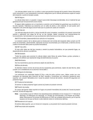Las válvulas deben contar con un orificio o vena que permita el escape de la presión interior del extintor
como prevención a una manipulación incorrecta, asegurando que la válvula permanezca sujeta al cuerpo
del recipiente, cuando el escape suceda.
   5.4.1.5 Seguro.
   La válvula debe tener un pasador o seguro para evitar descargas accidentales, de un material tal que
garantice el buen funcionamiento de la misma.
    El seguro debe sujetarse con un marchamo o precinto con la finalidad de garantizar que el extintor no
ha sido operado. Fijándose sus extremos con un sello de plomo u otro material, el cual puede venir
integrado o ser parte del seguro de tal modo que no pueda ser usado sin romperlo.
   5.4.1.6 Vida útil.
    Las válvulas después de abrir y cerrar durante 50 ciclos completos, sometidos a la presión nominal del
extintor y aplicando una carga de 50 kg, en las manijas, deben conservar sus caracte rísticas de
funcionamiento, hermeticidad y sin que se presenten deformaciones en las manijas y los pernos.
   5.4.1.7 Ensamble y desensamble de la válvula en el recipiente.
    La conexión exterior de la válvula para la introducción de la brida del recipiente debe cumplir con 50
ciclos de ensamble y desensamble, aplicando el torque recomendado por el fabricante, al término de los
cuales el ensamble debe pasar la prueba hidrostática.
   5.4.1.8 Tubo sifón.
   El tubo sifón debe ser del tipo roscado o resistir la presión hidrostática, sin que presente fugas, se
desprenda de la válvula o se deforme.
   5.4.1.9 Acabado.
   Todas las partes para accionar la válvula deben estar libres de partes filosas, puntas cortantes o
cualquier otro defecto que represente riesgo de lastimaduras al usuario.
   5.4.2 Manómetro.
   Son los manómetros para los extintores objeto de esta Norma.
   5.5 Boca de llenado.
   El diámetro interior mínimo de la boca de los recipientes para extintores, objeto de esta Norma, debe
cumplir con lo establecido en la columna 4 de la tabla 1.
   5.6 Manguera de descarga.
   Los extintores con capacidad desde 4.5 Kg o más de polvo químico seco, deben contar con una
manguera de descarga para dirección de flujo, boquilla y conexiones con suficiente resistencia para
soportar una presión hidrostática de 2 veces la presión nominal del extintor, durante 60 segundos sin
presentar fugas.
   5.7 Prueba de hermeticidad.
   El extintor no debe presentar fugas cuando se pruebe a la presión nominal.
   5.8 Presión de prueba.
  El cuerpo del extintor debe soportar sin fugas una presión hidrostática de prueba de 2 veces la presión
nominal, durante 60 segundos.
   Nota: Las pruebas a que se refieren las especificaciones señaladas en los incisos 5.4.1.1 Válvula de
         descarga, 5.6 Manguera de descarga, 5.7 Prueba de herm eticidad y 5.8 Presión de prueba,
         deben efectuarse en el proceso de fabricación al 100% de unidades del producto, por lo que los
         equipos con los que se llevan a cabo deberán estar en condiciones óptimas.
   5.9 Resistencia a la ruptura.
   El extintor debe soportar, por un minuto sin romperse, a una presión de 4 veces la presión nominal.
   5.10 Presurizado del recipiente.
 