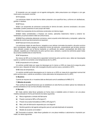 El recipiente una vez cargado con el agente extinguidor, debe presurizarse con nitrógeno o con gas
inerte seco a la presión nominal.
   5.11 Acabado.
    Los extintores objeto de esta Norma deben presentar una superficie lisa y uniforme sin abolladuras,
grietas ni rebabas.
   5.12 Pintura.
   5.12.1 Los recipientes de extintores construidos en lámina de latón, aluminio anodizado o de acero
inoxidable, pueden presentar el color propio del metal.
   5.12.2 A los recipientes de los extintores construidos con lámina negra:
    5.12.2.1 Debe sometérseles a limpieza con ácidos, aplicarles tratamiento interior y exterior de
fosfatizado y la pintura exterior debe ser anticorrosiva.
  5.12.2.2 Para ambientes altamente corrosivos, previo acuerdo entre fabricante y comprador, aplicar las
medidas de control que técnicamente se requieran.
   5.13 Potencial mínimo de extinción.
     Los extintores objeto de esta Norma, cargados a sus valores n ominales de presión y de polvo químico
seco normalizado, deben asegurar el potencial mínimo de extinción, comprobando que el polvo químico
seco utilizado cumple con la Norma mediante un certificado de calidad, acompañado del último lote
utilizado; expedido por el fabricante de polvo químico seco, siempre y cuando los extintores pasen todas
las pruebas establecidas en esta Norma.
   5.14 Temperatura.
   No menos de 85% en la masa de la capacidad nominal de polvo químico seco, debe ser descargada
cuando un extintor es sometido a las temperaturas de -5 y 49ºC.
   5.15 Compactación en la cámara.
   Un extintor portátil debe ser capaz de descargar por lo menos un 80% en masa de la carga de polvo
químico seco, después de haber sido recargado de polvo químico seco y sometido a 49ºC.
   5.16 Ciclos de temperatura.
   Un extintor portátil podrá descargarse por lo menos en un 80% en masa de la capacidad nominal del
polvo químico seco, cuando es sometido a ciclos alternados de temperatura de -5 y 49ºC.
   6. Muestreo
   Cuando se requiera de u n muestreo éste se efectuará como lo establezca la NMX-Z-12.
   7. Métodos de prueba
   Para verificar las especificaciones que se establecen en esta Norma se deben aplicar los métodos de
prueba señalados en las normas oficiales mexicanas.
   8. Marcado
  8.1 Cada extintor debe llevar grabados en forma clara e indeleble sobre el mismo o en una placa
metálica adosada en forma permanente los datos siguientes:
   a)   Marca registrada o símbolo del fabricante
   b)   Presión nominal en MPa o kPa (kg/cm 2)
   c)   Presión de prueba hidrostática en MPa o kPa (kg/cm 2)
   d)   Mes y año de fabricación separados por una diagonal
   e)   Nombre genérico del agente extinguidor para el cual está destinado el recipiente
   f)   Modelo de acuerdo con la tabla 1
   8.2 Terminado el extintor, debe llevar grabados en una placa metálica o calcomanía o impresión por
malla, los datos siguientes:
 