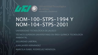 NOM-100-STPS-1994 Y
NOM-104-STPS-2001
UNIVERSIDAD TECNOLÓGICA DE JALISCO
TÉCNICO SUPERIOR UNIVERSITARIO EN ÁREA QUÍMICA TECNOLOGÍA
AMBIENTAL
SEGURIDAD LABORAL
JUAN JAVIER HERNÁNDEZ
MARCELA ISABEL RODRÍGUEZ MENDOZA
 