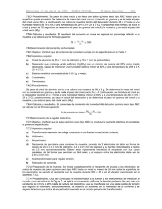 Miércoles 17 de abril de 2002                  DIARIO OFICIAL            (Primera Sección)           105

    7.5.3 Procedimiento. Se pesa el crisol vacío y se llena con polvo químico seco tipo ABC hasta que la
superficie quede enrasada. Se determina la masa del crisol con su contenido en gramos y se le resta el peso
del crisol vacío (M1), a continuación se coloca la muestra dentro del desecador durante 48 ± 2 horas a una
humedad relativa de 78 ± 5% y una temperatura de 294 ± 3 K (21 ± 3°C). Transcurrido este tiempo, se saca el
crisol y antes de 30 segundos se determina el peso en gramos del crisol y la muestra, y se resta el peso del
crisol vacío (M2).
  7.5.4 Cálculos y resultados. El resultado del aumento en masa se expresa en porcentaje referido a la
muestra y se obtiene por la fórmula siguiente:
                                                      M 2-M1
                                              H=        M1
                                                               x 100
   7.6 Determinación del contenido de humedad.
   7.6.1 Objetivo. Verificar que el contenido de humedad cumpla con lo especificado en la Tabla 1.
   7.6.2 Aparatos y equipo:
   a)    Crisol de aluminio de 65 ± 1 mm de diámetro y 18 ± 1 mm de profundidad;
   b)    Desecador que contenga ácido sulfúrico (H2SO4) con un mínimo de pureza del 95% como medio
         desecante, capaz de mantener una humedad relativa menor al 50% y una temperatura de 294 ± 3 K
         (21 ± 3°C);
   c)    Balanza analítica con exactitud de 0.001 g, o mejor;
   d)    Cronómetro;
   e)    Termómetro.
   7.6.3 Procedimiento.
    Se pesa el crisol de aluminio vacío y se coloca una muestra de 50 ± 1 g. Se determina la masa del crisol
con su contenido en gramos y se le resta el peso del crisol vacío (M1). A continuación, se introduce el crisol en
el desecador durante 24 ± 1 horas a una humedad relativa menor al 50% y a una temperatura de 294 ± 3 K (
21 ± 3°C); posteriormente, se saca el crisol del desecador y se determina el peso en gramos del crisol y la
muestra, y se resta el peso del crisol vacío (M2).
    7.6.4 Cálculos y resultados. El porcentaje de contenido de humedad (H) del polvo químico seco tipo ABC
se calcula con la fórmula siguiente:
                                                                M 2 - M1
                                     % de aumento en masa =              x 100
                                                                   M1

   7.7 Determinación de la rigidez dieléctrica.
    7.7.1 Objetivo. Verificar que el polvo químico seco tipo ABC no conduce la corriente eléctrica al someterse
al potencial especificado.
   7.7.2 Aparatos y equipo:
   a)    Transformador elevador de voltaje conectado a una fuente comercial de corriente;
   b)    Voltímetro;
   c)    Amperímetro;
   d)    Recipiente de porcelana para contener la muestra, provisto de 2 electrodos de latón en forma de
         discos de 25.4 ± 0.1 mm de diámetro, 3.2 ± 0.01 mm de espesor y su bordes redondeados a radios
         de 2.5 mm aproximadamente. Deben estar rígidamente montados al recipiente con sus caras
         paralelas, de tal forma que permitan un fácil aseo, y el espacio entre los electrodos debe ser de
         2.54 ± 0.01 mm;
   e)    Autotransformador para regular tensión;
   f)    Relevador de corriente.
    7.7.3 Preparación de la muestra. Se limpia cuidadosamente el recipiente de prueba y los electrodos; se
coloca la muestra de polvo químico seco tipo ABC hasta un nivel no menor de 20 mm sobre la superficie de
los electrodos; se sacude el recipiente con la muestra durante 900 ± 30 s en el vibrador mencionado en el
apartado 7.4.2.
    7.7.4 Procedimiento. Una vez conectado el transformador a la fuente y los instrumentos de medición al
circuito como se indica en la Figura 3, se aplica un incremento uniforme de tensión partiendo de cero con una
pendiente de 3 kV/s ± 20% hasta la ruptura del dieléctrico, que se manifiesta por una caída súbita de tensión
que registra el voltímetro; simultáneamente, se observa un aumento de la intensidad de la corriente y se
registra la lectura que indica el amperímetro insertado en el circuito primario del transformador.
 