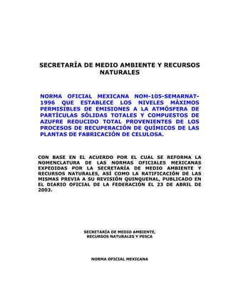 SECRETARÍA DE MEDIO AMBIENTE Y RECURSOS
NATURALES
NORMA OFICIAL MEXICANA NOM-105-SEMARNAT-
1996 QUE ESTABLECE LOS NIVELES MÁXIMOS
PERMISIBLES DE EMISIONES A LA ATMÓSFERA DE
PARTÍCULAS SÓLIDAS TOTALES Y COMPUESTOS DE
AZUFRE REDUCIDO TOTAL PROVENIENTES DE LOS
PROCESOS DE RECUPERACIÓN DE QUÍMICOS DE LAS
PLANTAS DE FABRICACIÓN DE CELULOSA.
CON BASE EN EL ACUERDO POR EL CUAL SE REFORMA LA
NOMENCLATURA DE LAS NORMAS OFICIALES MEXICANAS
EXPEDIDAS POR LA SECRETARÍA DE MEDIO AMBIENTE Y
RECURSOS NATURALES, ASÍ COMO LA RATIFICACIÓN DE LAS
MISMAS PREVIA A SU REVISIÓN QUINQUENAL, PUBLICADO EN
EL DIARIO OFICIAL DE LA FEDERACIÓN EL 23 DE ABRIL DE
2003.
SECRETARÍA DE MEDIO AMBIENTE,
RECURSOS NATURALES Y PESCA
NORMA OFICIAL MEXICANA
 