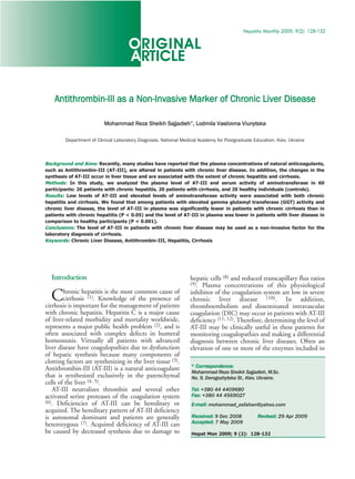 ORIGINAL
                                                                                          H e p a t i t i s M o n t h l y 2 0 0 9 ; 9 ( 2 ) : 1 2 8 -1 3 2




                                     ARTICLE

    Antithrombin-III as a Non-Invasive Marker of Chronic Liver Disease

                          Mohammad Reza Sheikh Sajjadieh*, Lodmila Vasilovna Viunytska

        Department of Clinical Laboratory Diagnosis, National Medical Academy for Postgraduate Education, Kiev, Ukraine



Background and Aims: Recently, many studies have reported that the plasma concentrations of natural anticoagulants,
such as Antithrombin-III (AT-III), are altered in patients with chronic liver disease. In addition, the changes in the
synthesis of AT-III occur in liver tissue and are associated with the extent of chronic hepatitis and cirrhosis.
Methods: In this study, we analyzed the plasma level of AT-III and serum activity of aminotransferase in 60
participants: 20 patients with chronic hepatitis, 20 patients with cirrhosis, and 20 healthy individuals (controls).
Results: Low levels of AT-III and elevated levels of aminotransferase activity were associated with both chronic
hepatitis and cirrhosis. We found that among patients with elevated gamma glutamyl transferase (GGT) activity and
chronic liver disease, the level of AT-III in plasma was significantly lower in patients with chronic cirrhosis than in
patients with chronic hepatitis (P < 0.05) and the level of AT-III in plasma was lower in patients with liver disease in
comparison to healthy participants (P < 0.001).
Conclusions: The level of AT-III in patients with chronic liver disease may be used as a non-invasive factor for the
laboratory diagnosis of cirrhosis.
Keywords: Chronic Liver Disease, Antithrombin-III, Hepatitis, Cirrhosis




  Introduction                                                   hepatic cells (8) and reduced transcapillary flux ratios
                                                                 (9). Plasma concentrations of this physiological

  C     hronic hepatitis is the most common cause of
        cirrhosis (1). Knowledge of the presence of
cirrhosis is important for the management of patients
                                                                 inhibitor of the coagulation system are low in severe
                                                                 chronic liver disease (10). In addition,
                                                                 thromboembolism and disseminated intravascular
with chronic hepatitis. Hepatitis C is a major cause             coagulation (DIC) may occur in patients with AT-III
of liver-related morbidity and mortality worldwide,              deficiency (11, 12). Therefore, determining the level of
represents a major public health problem (2), and is             AT-III may be clinically useful in these patients for
often associated with complex defects in humeral                 monitoring coagulopathies and making a differential
homeostasis. Virtually all patients with advanced                diagnosis between chronic liver diseases. Often an
liver disease have coagulopathies due to dysfunction             elevation of one or more of the enzymes included in
of hepatic synthesis because many components of
                                                                  * Correspondence:
clotting factors are synthesizing in the liver tissue (3).
                                                                  Mohammad Reza Sheikh Sajjadieh, M.Sc.
Antithrombin-III (AT-III) is a natural anticoagulant
that is synthesized exclusively in the parenchymal                No. 9, Dorogozhytska St., Kiev, Ukraine.
cells of the liver (4, 5).
   AT-III neutralizes thrombin and several other                  Tel: +380 44 4409680
activated serine proteases of the coagulation system              Fax: +380 44 4569027
                                                                  E-mail: mohammad_esfahan@yahoo.com
(6). Deficiencies of AT-III can be hereditary or
acquired. The hereditary pattern of AT-III deficiency
                                                                  Received: 9 Dec 2008               Revised: 29 Apr 2009
                                                                  Accepted: 7 May 2009
is autosomal dominant and patients are generally
heterozygous (7). Acquired deficiency of AT-III can
be caused by decreased synthesis due to damage to                 Hepat Mon 2009; 9 (2): 128-132
 