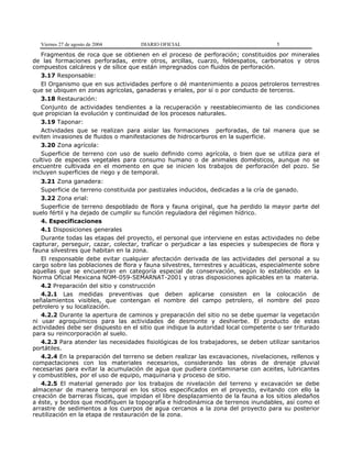 Viernes 27 de agosto de 2004

DIARIO OFICIAL

5

Fragmentos de roca que se obtienen en el proceso de perforación; constituidos por minerales
de las formaciones perforadas, entre otros, arcillas, cuarzo, feldespatos, carbonatos y otros
compuestos calcáreos y de sílice que están impregnados con fluidos de perforación.
3.17 Responsable:
El Organismo que en sus actividades perfore o dé mantenimiento a pozos petroleros terrestres
que se ubiquen en zonas agrícolas, ganaderas y eriales, por sí o por conducto de terceros.
3.18 Restauración:
Conjunto de actividades tendientes a la recuperación y reestablecimiento de las condiciones
que propician la evolución y continuidad de los procesos naturales.
3.19 Taponar:
Actividades que se realizan para aislar las formaciones perforadas, de tal manera que se
eviten invasiones de fluidos o manifestaciones de hidrocarburos en la superficie.
3.20 Zona agrícola:
Superficie de terreno con uso de suelo definido como agrícola, o bien que se utiliza para el
cultivo de especies vegetales para consumo humano o de animales domésticos, aunque no se
encuentre cultivada en el momento en que se inicien los trabajos de perforación del pozo. Se
incluyen superficies de riego y de temporal.
3.21 Zona ganadera:
Superficie de terreno constituida por pastizales inducidos, dedicadas a la cría de ganado.
3.22 Zona erial:
Superficie de terreno despoblado de flora y fauna original, que ha perdido la mayor parte del
suelo fértil y ha dejado de cumplir su función reguladora del régimen hídrico.
4. Especificaciones
4.1 Disposiciones generales
Durante todas las etapas del proyecto, el personal que interviene en estas actividades no debe
capturar, perseguir, cazar, colectar, traficar o perjudicar a las especies y subespecies de flora y
fauna silvestres que habitan en la zona.
El responsable debe evitar cualquier afectación derivada de las actividades del personal a su
cargo sobre las poblaciones de flora y fauna silvestres, terrestres y acuáticas, especialmente sobre
aquellas que se encuentran en categoría especial de conservación, según lo establecido en la
Norma Oficial Mexicana NOM-059-SEMARNAT-2001 y otras disposiciones aplicables en la materia.
4.2 Preparación del sitio y construcción
4.2.1 Las medidas preventivas que deben aplicarse consisten en la colocación de
señalamientos visibles, que contengan el nombre del campo petrolero, el nombre del pozo
petrolero y su localización.
4.2.2 Durante la apertura de caminos y preparación del sitio no se debe quemar la vegetación
ni usar agroquímicos para las actividades de desmonte y deshierbe. El producto de estas
actividades debe ser dispuesto en el sitio que indique la autoridad local competente o ser triturado
para su reincorporación al suelo.
4.2.3 Para atender las necesidades fisiológicas de los trabajadores, se deben utilizar sanitarios
portátiles.
4.2.4 En la preparación del terreno se deben realizar las excavaciones, nivelaciones, rellenos y
compactaciones con los materiales necesarios, considerando las obras de drenaje pluvial
necesarias para evitar la acumulación de agua que pudiera contaminarse con aceites, lubricantes
y combustibles, por el uso de equipo, maquinaria y proceso de sitio.
4.2.5 El material generado por los trabajos de nivelación del terreno y excavación se debe
almacenar de manera temporal en los sitios especificados en el proyecto, evitando con ello la
creación de barreras físicas, que impidan el libre desplazamiento de la fauna a los sitios aledaños
a éste, y bordos que modifiquen la topografía e hidrodinámica de terrenos inundables, así como el
arrastre de sedimentos a los cuerpos de agua cercanos a la zona del proyecto para su posterior
reutilización en la etapa de restauración de la zona.

 