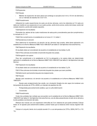 Viernes 4 de junio de 2004 DIARIO OFICIAL (Primera Sección)
7.3 Espesores
7.3.1 Equipo
- Medidor de espesores de base plana que contenga un pie plano de 3 mm a 10 mm de diámetro y
con un intervalo de exactitud de ± 0,01 mm.
7.3.2 Procedimiento
Utilizando los cuatro especímenes de cada una de las cámaras, como los obtenidos en 7.2; cada uno
debe ser medido en sus espesores en sus cuatro puntos, centro de la corona, centro de la base, centro del
costado derecho y centro del costado izquierdo.
7.3.3 Expresión de resultados
Promediar los valores de las cuatro mediciones de cada punto y considerarlos para dar cumplimiento a
lo indicado en 5.1.1.4
7.3.3.1 Dar cumplimiento a lo establecido en el inciso 5.1.1.5, tabla 1.
7.4 Resistencia a la tensión
Para determinar la resistencia a la tensión de las cámaras bajo prueba, debe darse aplicación a lo
establecido en la Norma Mexicana NMX-T-023-1996-SCFI (ver tabla A.1 del Apéndice A de esta Norma).
7.4.1 Expresión de resultados
El resultado debe ser considerado de acuerdo a lo establecido en las tablas 2 y 2A.
7.4.1.1 Para cámaras de bicicleta únicamente troquelar dos piezas.
7.5 Elongación a la ruptura
Para dar cumplimiento a lo establecido en 5.2, la elongación a la ruptura debe ser determinada
aplicando lo establecido en la Norma Mexicana NMX-T-023-1996-SCFI (ver tabla A.1 del Apéndice A de esta
Norma).
7.5.1 Expresión de resultados
El resultado debe ser considerado de acuerdo a lo establecido en las tablas 2 y 2A.
7.5.1.1 Para cámaras de bicicleta únicamente troquelar las piezas que sean posibles .
7.6 Deformación permanente después de envejecimiento.
7.6.1 Equipo
Aparato para resistencia a la tensión de acuerdo a lo establecido en la Norma Mexicana NMX-T-023-
1996-SCFI.
- Equipo para envejecimiento tipo estufa, con circulación forzada de aire capaz de mantener una
temperatura de prueba de 377K a 383K y un intervalo de exactitud de ±3K.
- Portaprobeta para estiramiento estático, que no sufra deformación
- Cronómetro
7.6.2 Procedimiento
Cortar dos probetas tipo corbata que concuerden con lo establecido en la Norma Mexicana NMX-T-023-
1996-SCFI (ver tabla A.1 del Apéndice A de esta Norma), una de ellas perpendicular al radio de la cámara y
la otra paralela a la dirección del radio.
Efectuar dos marcas con una separación entre ellas de 3 cm, tratando de que quede centrada. Colocar
éstas en el aparato para estiramiento estático y estirar hasta que la distancia entre marcas registre 4,50
cm.
Colocar el conjunto dentro de la estufa durante 5 h a una temperatura de 377K a 383K.(104°C a 110
°C).
 