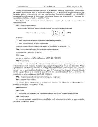 (Primera Sección) DIARIO OFICIAL Viernes 4 de junio de 2004
Una vez concluido el tiempo de permanencia en la estufa, las piezas de prueba deben ser removidas
de la estufa y permitir que éstas se enfríen, aún estiradas por 2 h. Al término de este tiempo, permitir que
las piezas reposen sin estiramiento sobre una superficie plana durante no menos de 8 h y no más de 24 h,
para posteriormente calcular la deformación permanente después del envejecimiento y comparar los
resultados contra lo especificado en las tablas 2 y 2A.
Nota: En caso de las cámaras de bicicleta solamente se tomarán dos muestras perpendiculares al
radio de la cámara.
7.6.3 Expresión de resultados
La ecuación para calcular la deformación permanente después de envejecimiento es:
% deformación permanente 100
1 














Lo
Le
en donde:
Le es la longitud de la pieza de prueba después de envejecimiento.
Lo es la longitud original de la pieza de prueba.
El resultado debe ser considerado de acuerdo a lo establecido en las tablas 2 y 2A.
7.6.4 Para cámaras de bicicleta únicamente troquelar dos piezas.
7.7 Resistencia a la tensión en la unión
7.7.1 Equipo
Los que se describen en la Norma Mexicana NMX-T-023-1996-SCFI
7.7.2 Procedimiento
La resistencia a la tensión en la unión, ya sea ésta a traslape o a tope y en cualquier tipo de cámara,
debe ser determinada mediante el uso de la pieza de prueba tipo corbata troquel tipo C (ver tabla A.1 del
Apéndice A de esta Norma) y obtenidas de cuatro puntos alrededor de la unión, una en la base, una en la
corona y una en cada costado de la cámara (ver figura 2). Procurar que la unión quede ubicada en la parte
central y perpendicular a la probeta. El procedimiento de evaluación debe efectuarse , conforme a lo
establecido en la Norma Mexicana NMX-T-023-1996-SCFI.
7.7.2.1 Para cámaras de bicicleta únicamente troquelar dos piezas.
7.7.3 Expresión de resultados
Los cálculos deben estar basados en los espesores , conforme a lo establecido en la Norma Mexicana
NMX-T-023-1996-SCFI y en las tablas 2 y 2A.
7.8 Hermeticidad.
7.8.1 Equipo
- Recipiente con agua capaz de mantener sumergido el contorno transversal de la cámara.
7.8.2 Procedimiento
Las cámaras sujetas a evaluación deben ser infladas hasta redondeo y sumergidas en agua dentro del
recipiente, incluyendo la válvula.
 