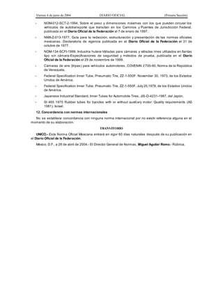 Viernes 4 de junio de 2004 DIARIO OFICIAL (Primera Sección)
- NOM-012-SCT-2-1994, Sobre el peso y dimensiones máximas con los que pueden circular los
vehículos de autotransporte que transitan en los Caminos y Puentes de Jurisdicción Federal,
publicada en el Diario Oficial de la Federación el 7 de enero de 1997.
- NMX-Z-013-1977. Guía para la redacción, estructuración y presentación de las normas oficiales
mexicanas. Declaratoria de vigencia publicada en el Diario Oficial de la Federación el 31 de
octubre de 1977.
- NOM-134-SCFI-1999, Industria hulera-Válvulas para cámaras y válvulas rines utilizados en llantas
tipo sin cámara-Especificaciones de seguridad y métodos de prueba, publicada en el Diario
Oficial de la Federación el 29 de noviembre de 1999.
- Cámaras de aire (tripas) para vehículos automotores, COVENIN 2700-90, Norma de la República
de Venezuela.
- Federal Specification Inner Tube, Pneumatic Tire, ZZ-1-550F. November 30, 1973, de los Estados
Unidos de América.
- Federal Specification Inner Tube, Pneumatic Tire, ZZ-1-550F. July 20,1978, de los Estados Unidos
de América.
- Japanese Industrial Standard. Inner Tubes for Automobile Tires, JIS-D-4231-1987, del Japón.
- SI 465 1975 Rubber tubes for bycicles with or without auxiliary motor: Quality requirements (AS
1981). Israel.
12. Concordancia con normas internacionales
No se establece concordancia con ninguna norma internacional por no existir referencia alguna en el
momento de su elaboración.
TRANSITORIO
UNICO.- Esta Norma Oficial Mexicana entrará en vigor 60 días naturales después de su publicación en
el Diario Oficial de la Federación.
México, D.F., a 28 de abril de 2004.- El Director General de Normas, Miguel Aguilar Romo.- Rúbrica.
 