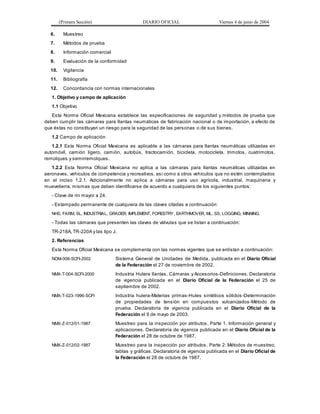 (Primera Sección) DIARIO OFICIAL Viernes 4 de junio de 2004
6. Muestreo
7. Métodos de prueba
8. Información comercial
9. Evaluación de la conformidad
10. Vigilancia
11. Bibliografía
12. Concordancia con normas internacionales
1. Objetivo y campo de aplicación
1.1 Objetivo
Esta Norma Oficial Mexicana establece las especificaciones de seguridad y métodos de prueba que
deben cumplir las cámaras para llantas neumáticas de fabricación nacional o de importación, a efecto de
que éstas no constituyan un riesgo para la seguridad de las personas o de sus bienes.
1.2 Campo de aplicación
1.2.1 Esta Norma Oficial Mexicana es aplicable a las cámaras para llantas neumáticas utilizadas en
automóvil, camión ligero, camión, autobús, tractocamión, bicicleta, motocicleta, trimotos, cuatrimotos,
remolques y semirremolques.
1.2.2 Esta Norma Oficial Mexicana no aplica a las cámaras para llantas neumáticas utilizadas en
aeronaves, vehículos de competencia y recreativos, así como a otros vehículos que no estén contemplados
en el inciso 1.2.1. Adicionalmente no aplica a cámaras para uso agrícola, industrial, maquinaria y
muevetierra, mismas que deben identificarse de acuerdo a cualquiera de los siguientes puntos:
- Clave de rin mayor a 24.
- Estampado permanente de cualquiera de las claves citadas a continuación:
NHS, FARM, SL, INDUSTRIAL, GRADER, IMPLEMENT, FORESTRY, EARTHMOVER, ML, SS, LOGGING, MINNING.
- Todas las cámaras que presenten las claves de válvulas que se listan a continuación:
TR-218A, TR-220A y las tipo J.
2. Referencias
Esta Norma Oficial Mexicana se complementa con las normas vigentes que se enlistan a continuación:
NOM-008-SCFI-2002 Sistema General de Unidades de Medida, publicada en el Diario Oficial
de la Federación el 27 de noviembre de 2002.
NMX-T-004-SCFI-2000 Industria Hulera llantas, Cámaras y Accesorios-Definiciones. Declaratoria
de vigencia publicada en el Diario Oficial de la Federación el 25 de
septiembre de 2002.
NMX-T-023-1996-SCFI Industria hulera-Materias primas-Hules sintéticos sólidos-Determinación
de propiedades de tensión en compuestos vulcanizados-Método de
prueba. Declaratoria de vigencia publicada en el Diario Oficial de la
Federación el 9 de mayo de 2003.
NMX-Z-012/01-1987 Muestreo para la inspección por atributos. Parte 1. Información general y
aplicaciones. Declaratoria de vigencia publicada en el Diario Oficial de la
Federación el 28 de octubre de 1987.
NMX-Z-012/02-1987 Muestreo para la inspección por atributos. Parte 2: Métodos de muestreo,
tablas y gráficas. Declaratoria de vigencia publicada en el Diario Oficial de
la Federación el 28 de octubre de 1987.
 