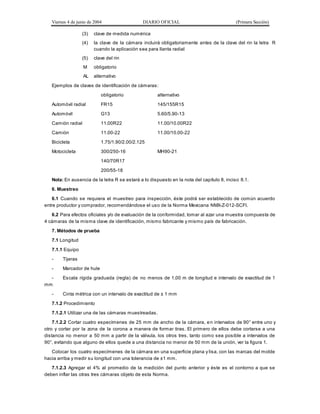 Viernes 4 de junio de 2004 DIARIO OFICIAL (Primera Sección)
(3) clave de medida numérica
(4) la clave de la cámara incluirá obligatoriamente antes de la clave del rin la letra R
cuando la aplicación sea para llanta radial
(5) clave del rin
M obligatorio
AL alternativo
Ejemplos de claves de identificación de cámaras:
obligatorio alternativo
Automóvil radial FR15 145/155R15
Automóvil G13 5.60/5.90-13
Camión radial 11.00R22 11.00/10.00R22
Camión 11.00-22 11.00/10.00-22
Bicicleta 1.75/1.90/2.00/2.125
Motocicleta 300/250-16 MH90-21
140/70R17
200/55-18
Nota: En ausencia de la letra R se estará a lo dispuesto en la nota del capítulo 8, inciso 8.1.
6. Muestreo
6.1 Cuando se requiera el muestreo para inspección, éste podrá ser establecido de común acuerdo
entre productor y comprador, recomendándose el uso de la Norma Mexicana NMX-Z-012-SCFI.
6.2 Para efectos oficiales y/o de evaluación de la conformidad, tomar al azar una muestra compuesta de
4 cámaras de la misma clave de identificación, mismo fabricante y mismo país de fabricación.
7. Métodos de prueba
7.1 Longitud
7.1.1 Equipo
- Tijeras
- Marcador de hule
- Escala rígida graduada (regla) de no menos de 1,00 m de longitud e intervalo de exactitud de 1
mm
- Cinta métrica con un intervalo de exactitud de ± 1 mm
7.1.2 Procedimiento
7.1.2.1 Utilizar una de las cámaras muestreadas.
7.1.2.2 Cortar cuatro especímenes de 25 mm de ancho de la cámara, en intervalos de 90° entre uno y
otro y cortar por la zona de la corona a manera de formar tiras. El primero de ellos debe cortarse a una
distancia no menor a 50 mm a partir de la válvula, los otros tres, tanto como sea posible a intervalos de
90°, evitando que alguno de ellos quede a una distancia no menor de 50 mm de la unión, ver la figura 1.
Colocar los cuatro especímenes de la cámara en una superficie plana y lisa, con las marcas del molde
hacia arriba y medir su longitud con una tolerancia de ±1 mm.
7.1.2.3 Agregar el 4% al promedio de la medición del punto anterior y éste es el contorno a que se
deben inflar las otras tres cámaras objeto de esta Norma.
 