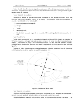 (Primera Sección) DIARIO OFICIAL Viernes 4 de junio de 2004
7.1.2.4 Medir la circunferencia interna y externa de cada una de las cámaras, sumar estas mediciones y
dividir entre dos para obtener la circunferencia media. El valor obtenido es el que corresponde a la longitud
de cada una de las cámaras.
7.1.2.5 Expresión de resultados
Registrar los valores de las tres mediciones, promediar los tres valores individuale s y con este
promedio determinar la variación máxima en la longitud y los resultados deben ser considerados de
acuerdo a lo establecido en las tablas 2 y 2A.
7.2 Contorno de la sección transversal.
7.2.1 Equipo
- Tijeras
- Marcador de hule
- Escala rígida graduada (regla) de no menos de 1,00 m de longitud e intervalo de exactitud de 1
mm.
7.2.2 Procedimiento
Cortar cuatro especímenes de 25 mm de ancho cada uno, de las cámaras muestra, en intervalos de
90° entre uno y otro, y cortar por la zona de la corona a manera de formar tiras. El primero de ellos debe
cortarse a una distancia no menor a 50 mm a partir de la válvula, y los otros tres, tanto como sea posible, a
intervalos de 90°, evitando que alguno de ellos quede a una distancia no menor de 50 mm de la unión (ver
figura 1).
Colocar los cuatro especímenes de cada cámara en una superficie plana y lisa, con las marcas del
molde hacia arriba y medir su longitud con una tolerancia de ±1 mm.
Figura 1.- Localización de los cortes
7.2.3 Expresión de resultados
Promediar los cuatro especímenes de cada cámara y promediar los doce valores de las tres cámaras y
con este promedio calcular la variación máxima del contorno de sección transversal.
Registrar los valores obtenidos y los resultados deben ser considerados de acuerdo a las tablas 2 y 2A.
 