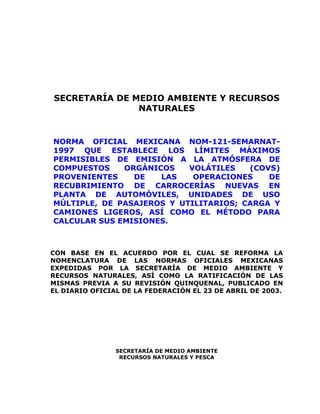 SECRETARÍA DE MEDIO AMBIENTE Y RECURSOS
NATURALES
NORMA OFICIAL MEXICANA NOM-121-SEMARNAT-
1997 QUE ESTABLECE LOS LÍMITES MÁXIMOS
PERMISIBLES DE EMISIÓN A LA ATMÓSFERA DE
COMPUESTOS ORGÁNICOS VOLÁTILES (COVS)
PROVENIENTES DE LAS OPERACIONES DE
RECUBRIMIENTO DE CARROCERÍAS NUEVAS EN
PLANTA DE AUTOMÓVILES, UNIDADES DE USO
MÚLTIPLE, DE PASAJEROS Y UTILITARIOS; CARGA Y
CAMIONES LIGEROS, ASÍ COMO EL MÉTODO PARA
CALCULAR SUS EMISIONES.
CON BASE EN EL ACUERDO POR EL CUAL SE REFORMA LA
NOMENCLATURA DE LAS NORMAS OFICIALES MEXICANAS
EXPEDIDAS POR LA SECRETARÍA DE MEDIO AMBIENTE Y
RECURSOS NATURALES, ASÍ COMO LA RATIFICACIÓN DE LAS
MISMAS PREVIA A SU REVISIÓN QUINQUENAL, PUBLICADO EN
EL DIARIO OFICIAL DE LA FEDERACIÓN EL 23 DE ABRIL DE 2003.
SECRETARÍA DE MEDIO AMBIENTE
RECURSOS NATURALES Y PESCA
 