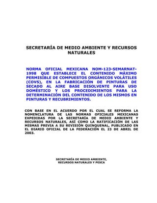 SECRETARÍA DE MEDIO AMBIENTE Y RECURSOS
NATURALES
NORMA OFICIAL MEXICANA NOM-123-SEMARNAT-
1998 QUE ESTABLECE EL CONTENIDO MÁXIMO
PERMISIBLE DE COMPUESTOS ORGÁNICOS VOLÁTILES
(COVS), EN LA FABRICACIÓN DE PINTURAS DE
SECADO AL AIRE BASE DISOLVENTE PARA USO
DOMÉSTICO Y LOS PROCEDIMIENTOS PARA LA
DETERMINACIÓN DEL CONTENIDO DE LOS MISMOS EN
PINTURAS Y RECUBRIMIENTOS.
CON BASE EN EL ACUERDO POR EL CUAL SE REFORMA LA
NOMENCLATURA DE LAS NORMAS OFICIALES MEXICANAS
EXPEDIDAS POR LA SECRETARÍA DE MEDIO AMBIENTE Y
RECURSOS NATURALES, ASÍ COMO LA RATIFICACIÓN DE LAS
MISMAS PREVIA A SU REVISIÓN QUINQUENAL, PUBLICADO EN
EL DIARIO OFICIAL DE LA FEDERACIÓN EL 23 DE ABRIL DE
2003.
SECRETARÍA DE MEDIO AMBIENTE,
RECURSOS NATURALES Y PESCA
 