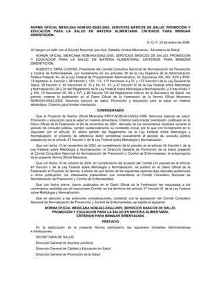 NORMA OFICIAL MEXICANA NOM-043-SSA2-2005, SERVICIOS BÁSICOS DE SALUD. PROMOCIÓN Y
EDUCACIÓN PARA LA SALUD EN MATERIA ALIMENTARIA. CRITERIOS PARA BRINDAR
ORIENTACIÓN.

                                                                                  D. O. F. 23 de enero de 2006.

Al margen un sello con el Escudo Nacional, que dice: Estados Unidos Mexicanos.- Secretaría de Salud.
  NORMA OFICIAL MEXICANA NOM-043-SSA2-2005, SERVICIOS BASICOS DE SALUD. PROMOCION
Y EDUCACION PARA LA SALUD EN MATERIA ALIMENTARIA. CRITERIOS PARA BRINDAR
ORIENTACION.
    ROBERTO TAPIA CONYER, Presidente del Comité Consultivo Nacional de Normalización de Prevención
y Control de Enfermedades, con fundamento en los artículos 39 de la Ley Orgánica de la Administración
Pública Federal; 4o. de la Ley Federal de Procedimiento Administrativo; 3o. fracciones XIII, XIV, XVII y XVIII,
13 Apartado A, fracción I, 58 fracción I, 110, 112, 115 fracciones II y VI, y 133 fracción I de la Ley General de
Salud; 38 fracción II, 40 fracciones III, XI y XII, 41, 43, y 47 fracción IV de la Ley Federal sobre Metrología
y Normalización; 28 y 34 del Reglamento de la Ley Federal sobre Metrología y Normalización, y 8 fracciones V
y XIX, 10 fracciones VII, XII y XVI, y 28 fracción VII del Reglamento Interior de la Secretaría de Salud, me
permito ordenar la publicación en el Diario Oficial de la Federación de la Norma Oficial Mexicana
NOM-043-SSA2-2005, Servicios básicos de salud. Promoción y educación para la salud en materia
alimentaria. Criterios para brindar orientación.
                                               CONSIDERANDO
    Que el Proyecto de Norma Oficial Mexicana PROY-NOM-043-SSA2-1999, Servicios básicos de salud.
Promoción y educación para la salud en materia alimentaria. Criterios para brindar orientación, publicado en el
Diario Oficial de la Federación el 24 de diciembre de 2001, derivado de los comentarios recibidos durante el
periodo de consulta pública, cambió sustancialmente su contenido inicial, por lo que con fundamento en lo
dispuesto por el artículo 33 último párrafo del Reglamento de la Ley Federal sobre Metrología y
Normalización, el proyecto de referencia debió someterse nuevamente al periodo de consulta pública
establecido en el artículo 47 fracción I, de la Ley Federal sobre Metrología y Normalización.
    Que con fecha 10 de noviembre de 2003, en cumplimiento de lo previsto en el artículo 46 fracción I, de la
Ley Federal sobre Metrología y Normalización, la Dirección General de Promoción de la Salud presentó
al Comité Consultivo Nacional de Normalización de Prevención y Control de Enfermedades, el anteproyecto
de la presente Norma Oficial Mexicana.
   Que con fecha 18 de octubre de 2004, en cumplimiento del acuerdo del Comité y lo previsto en el artículo
47 fracción I, de la Ley Federal sobre Metrología y Normalización, se publicó en el Diario Oficial de la
Federación el Proyecto de Norma, a efecto de que dentro de los siguientes sesenta días naturales posteriores
a dicha publicación, los interesados presentaran sus comentarios al Comité Consultivo Nacional de
Normalización de Prevención y Control de Enfermedades.
   Que con fecha previa, fueron publicados en el Diario Oficial de la Federación las respuestas a los
comentarios recibidos por el mencionado Comité, en los términos del artículo 47 fracción III, de la Ley Federal
sobre Metrología y Normalización.
   Que en atención a las anteriores consideraciones, contando con la aprobación del Comité Consultivo
Nacional de Normalización de Prevención y Control de Enfermedades, se expide la siguiente:
          NORMA OFICIAL MEXICANA NOM-043-SSA2-2005, SERVICIOS BASICOS DE SALUD.
             PROMOCION Y EDUCACION PARA LA SALUD EN MATERIA ALIMENTARIA.
                          CRITERIOS PARA BRINDAR ORIENTACION.
                                                  PREFACIO
    En la elaboración de la presente Norma participaron las siguientes Unidades Administrativas
e Instituciones:
   SECRETARIA DE SALUD
   Dirección General de Asuntos Jurídicos
   Dirección General de Calidad y Educación en Salud
   Dirección General de Promoción de la Salud
 