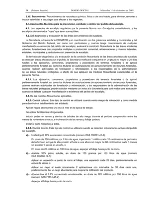 38 (Primera Sección) DIARIO OFICIAL Miércoles 31 de diciembre de 2003
3.15. Tratamiento: Procedimiento de naturaleza química, física o de otra índole, para eliminar, remover o
inducir esterilidad a las plagas que afectan a los vegetales.
4. Lineamientos técnicos para la prevención, combate y control del psílido del eucalipto
4.1. Las especies de eucalipto reguladas por la presente Norma son Eucalyptus camaldulensis, y los
eucaliptos denominados "rojos" que sean susceptibles.
4.2. Del diagnóstico y evaluación de las áreas con presencia de eucalipto.
La Secretaría, a través de la CONAFOR y en coordinación con los gobiernos estatales y municipales y del
Gobierno del Distrito Federal, así como con particulares y cuando tenga conocimiento de cualquier
manifestación o existencia del psílido del eucalipto, evaluará la condición fitosanitaria de las áreas arboladas
urbanas, forestaciones con propósitos múltiples o producción comercial, reforestaciones y viveros federales,
estatales, municipales y particulares con presencia de eucalipto.
Si derivado del diagnóstico y la evaluación de la condición fitosanitaria de las áreas arboladas de eucalipto
se detectan áreas afectadas por el psílido; la Secretaría notificará y requerirá en un plazo no mayor a 20 días
hábiles a los ejidatarios, comuneros, propietarios y poseedores de terrenos forestales o de aptitud
preferentemente forestal, así como los titulares de autorizaciones de aprovechamiento de recursos forestales,
quienes realicen actividades de forestación y reforestación, a los responsables de la administración
de las áreas naturales protegidas, a efecto de que apliquen las medidas fitosanitarias establecidas en la
presente Norma.
4.2.1. Los ejidatarios, comuneros, propietarios y poseedores de terrenos forestales o de aptitud
preferentemente forestal, así como los titulares de autorizaciones de aprovechamiento de recursos forestales,
quienes realicen actividades de forestación y reforestación, y los responsables de la administración de las
áreas naturales protegidas, podrán solicitar mediante un aviso a la Secretaría para que realice una evaluación
cuando se detecte cualquier manifestación o existencia del psílido del eucalipto.
4.3. De las medidas fitosanitarias aplicables.
4.3.1. Control cultural. Este tipo de control se utilizará cuando exista riesgo de infestación y como medida
para disminuir el debilitamiento del arbolado.
Aplicar riegos abundantes una vez al mes en la época de estiaje.
No aplicar fertilizantes nitrogenados.
Inducir podas en ramas y derribo de árboles de alto riesgo durante el periodo comprendido entre los
meses de noviembre a marzo, e incineración de las ramas y follaje podado.
Evitar el daño mecánico al árbol.
4.3.2. Control directo. Este tipo de control se utilizará cuando se detecten infestaciones activas del psílido
del eucalipto.
a).- Imidacloprid 30% suspensión concentrada (número CAS 138261-41-3):
En dosis de 200 mililitros por 1 litro de agua, inyectando 1 mililitro cada 10 centímetros de perímetro
del árbol con jeringa de alta presión al fuste a una altura no mayor de 60 centímetros; cada 3 meses
sin exceder 3 veces en un año, o
En dosis de 20 mililitros en 100 litros de agua, asperjar al follaje hasta punto de rocío.
b).- Acefate 50% polvo soluble, en dosis de 120 gramos por 100 litros de agua (número
CAS 305660-19-1):
Aplicar en aspersión a punto de rocío al follaje, una aspersión cada 20 días, preferentemente en
época de secas, o
Aplicar en riego al suelo únicamente 2 aplicaciones con intervalos de 30 días cada una,
posteriormente dar un riego abundante para mejorar la infiltración del producto.
c).- Abamectina al 1.8% concentrado emulsionable, en dosis de 120 mililitros por 100 litros de agua
(número CAS 71751-41-2).
Asperjar al follaje hasta punto de rocío.
 
