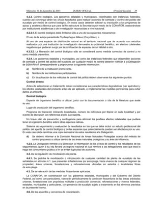 Miércoles 31 de diciembre de 2003 DIARIO OFICIAL (Primera Sección) 39
4.3.3. Control biológico. Los gobiernos estatales y municipales, coordinados con instancias federales,
cuando así convenga serán los únicos facultados para realizar acciones de combate y control del psílido del
eucalipto por medio de control biológico. En estos casos deberán solicitar su inscripción a los programas de
apoyo y asistencia técnica que para tal fin estructure la Secretaría por medio de la CONAFOR, asesorándose
por instituciones académicas o de investigación reconocidas a nivel nacional.
4.3.3.1. El control biológico debe limitarse sólo a uno de los siguientes mecanismos:
El uso de la avispa parasitoide Psyllaephagus bliteus (Encyrtidae), o
Al uso de una especie de distribución natural en el territorio nacional que de acuerdo con estudios
realizados por una institución de investigación demuestre su potencial benéfico, sin efectos colaterales
negativos que pudieran surgir por la zonificación de especies de un hábitat a otro.
4.3.3.2. La liberación del control biológico sólo se considerará como medida correctiva de control y no
como medida preventiva.
4.3.4. Los gobiernos estatales y municipales, así como las instancias federales que desarrollen acciones
de combate y control del psílido del eucalipto por cualquier medio de control deberán notificar a la Delegación
de SEMARNAT correspondiente y proporcionar la siguiente información:
a) Nombre de la institución promovente.
b) Nombre de las instituciones participantes.
c) En la aplicación de los métodos de control del psílido deben observarse los siguientes puntos:
Control directo
Antes de seleccionar un tratamiento deben considerarse sus características degradativas (ver apéndice) y
los efectos colaterales del producto antes de ser aplicado, e implementar las medidas pertinentes para evitar
daños al ambiente.
Control biológico
Especie de organismo benéfico a utilizar, junto con la documentación o cita de la literatura que avale
su uso.
Lugar de producción del organismo benéfico.
Programa de liberación indicando localidades, número de individuos por liberar en cada localidad y por
evento de liberación con referencia al año que reporta.
Un breve plan de prevención y contingencia para eliminar los posibles efectos colaterales que pudiera
tener el organismo benéfico sobre otras especies nativas.
Sistema de seguimiento y evaluación de resultados en los que se debe incluir un estudio poblacional del
psílido, del agente de control biológico y de las especies que potencialmente puedan ser afectadas por su uso.
En este caso debe remitirse una copia semestral de estos resultados a la Delegación.
d) Se deberá informar a la Comisión Nacional de Areas Naturales Protegidas acerca del método de
control propuesto a utilizar dentro de las áreas naturales protegidas y su área de influencia.
4.3.5. La Delegación remitirá a la Dirección la información de los avisos de control y los resultados de los
seguimientos, quien a su vez llevará un registro nacional el cual remitirá a las delegaciones para que ésta lo
haga del conocimiento público a fin de evitar duplicidad de acciones.
4.4. De la regulación de movilización de planta.
4.4.1. Se prohíbe la movilización o introducción de cualquier cantidad de planta de eucalipto de las
señaladas en el inciso 4.1. que presenten infestaciones por esta plaga, hacia viveros de cualquier régimen de
propiedad, áreas urbanas, forestaciones y reforestaciones ubicadas en estados o localidades libres
de esta plaga.
4.5. De la valoración de las medidas fitosanitarias aplicadas.
La CONAFOR, en coordinación con los gobiernos estatales, municipales y del Gobierno del Distrito
Federal, así como con particulares, valorarán periódicamente la condición fitosanitaria de las áreas arboladas
urbanas, forestaciones con propósitos múltiples o producción comercial, reforestaciones y viveros federales,
estatales, municipales y particulares, con presencia de eucalipto sujeto a tratamiento en los términos previstos
en la presente Norma.
4.6. De los acuerdos y convenios de concertación.
 