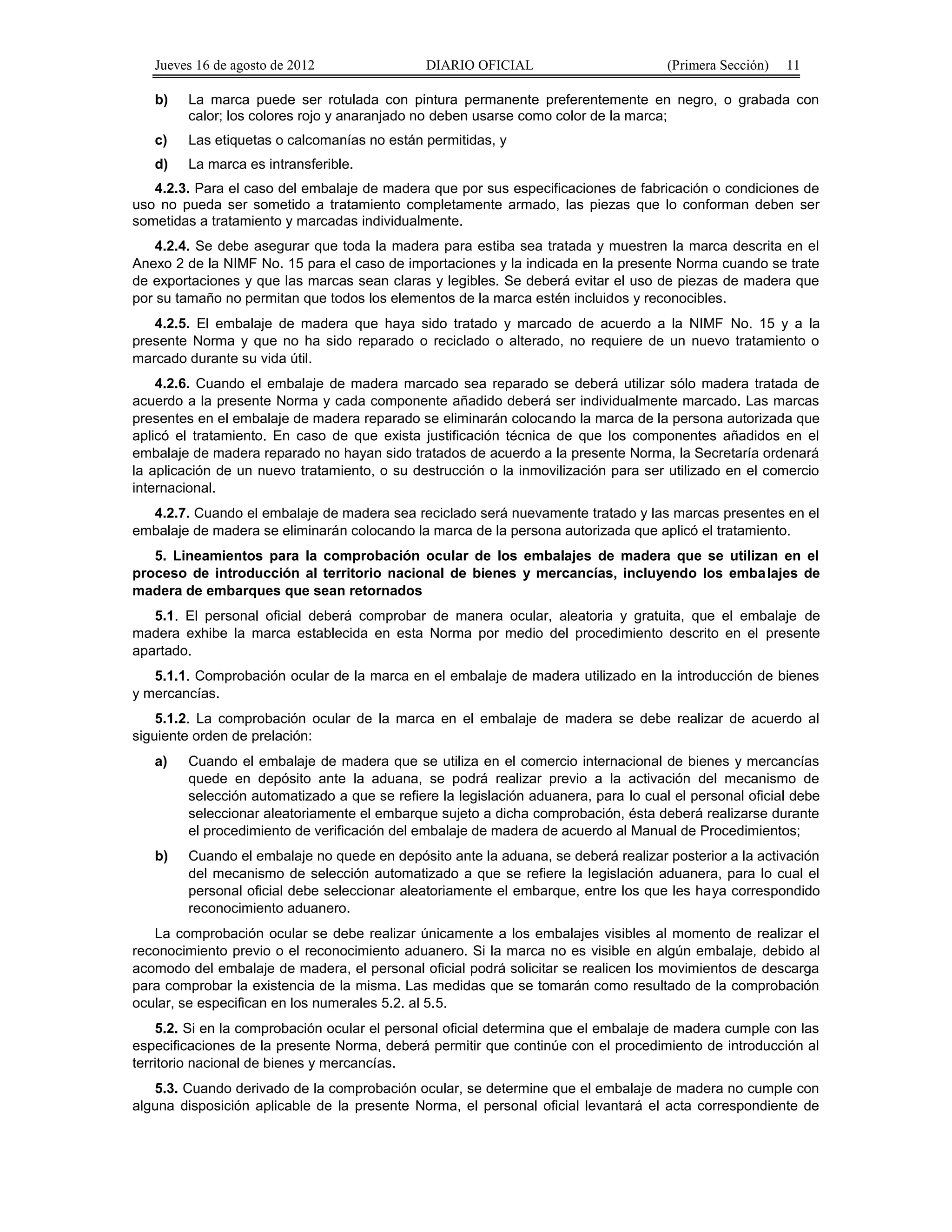Jueves 16 de agosto de 2012 DIARIO OFICIAL (Primera Sección) 11 
b) La marca puede ser rotulada con pintura permanente preferentemente en negro, o grabada con 
calor; los colores rojo y anaranjado no deben usarse como color de la marca; 
c) Las etiquetas o calcomanías no están permitidas, y 
d) La marca es intransferible. 
4.2.3. Para el caso del embalaje de madera que por sus especificaciones de fabricación o condiciones de 
uso no pueda ser sometido a tratamiento completamente armado, las piezas que lo conforman deben ser 
sometidas a tratamiento y marcadas individualmente. 
4.2.4. Se debe asegurar que toda la madera para estiba sea tratada y muestren la marca descrita en el 
Anexo 2 de la NIMF No. 15 para el caso de importaciones y la indicada en la presente Norma cuando se trate 
de exportaciones y que las marcas sean claras y legibles. Se deberá evitar el uso de piezas de madera que 
por su tamaño no permitan que todos los elementos de la marca estén incluidos y reconocibles. 
4.2.5. El embalaje de madera que haya sido tratado y marcado de acuerdo a la NIMF No. 15 y a la 
presente Norma y que no ha sido reparado o reciclado o alterado, no requiere de un nuevo tratamiento o 
marcado durante su vida útil. 
4.2.6. Cuando el embalaje de madera marcado sea reparado se deberá utilizar sólo madera tratada de 
acuerdo a la presente Norma y cada componente añadido deberá ser individualmente marcado. Las marcas 
presentes en el embalaje de madera reparado se eliminarán colocando la marca de la persona autorizada que 
aplicó el tratamiento. En caso de que exista justificación técnica de que los componentes añadidos en el 
embalaje de madera reparado no hayan sido tratados de acuerdo a la presente Norma, la Secretaría ordenará 
la aplicación de un nuevo tratamiento, o su destrucción o la inmovilización para ser utilizado en el comercio 
internacional. 
4.2.7. Cuando el embalaje de madera sea reciclado será nuevamente tratado y las marcas presentes en el 
embalaje de madera se eliminarán colocando la marca de la persona autorizada que aplicó el tratamiento. 
5. Lineamientos para la comprobación ocular de los embalajes de madera que se utilizan en el 
proceso de introducción al territorio nacional de bienes y mercancías, incluyendo los embalajes de 
madera de embarques que sean retornados 
5.1. El personal oficial deberá comprobar de manera ocular, aleatoria y gratuita, que el embalaje de 
madera exhibe la marca establecida en esta Norma por medio del procedimiento descrito en el presente 
apartado. 
5.1.1. Comprobación ocular de la marca en el embalaje de madera utilizado en la introducción de bienes 
y mercancías. 
5.1.2. La comprobación ocular de la marca en el embalaje de madera se debe realizar de acuerdo al 
siguiente orden de prelación: 
a) Cuando el embalaje de madera que se utiliza en el comercio internacional de bienes y mercancías 
quede en depósito ante la aduana, se podrá realizar previo a la activación del mecanismo de 
selección automatizado a que se refiere la legislación aduanera, para lo cual el personal oficial debe 
seleccionar aleatoriamente el embarque sujeto a dicha comprobación, ésta deberá realizarse durante 
el procedimiento de verificación del embalaje de madera de acuerdo al Manual de Procedimientos; 
b) Cuando el embalaje no quede en depósito ante la aduana, se deberá realizar posterior a la activación 
del mecanismo de selección automatizado a que se refiere la legislación aduanera, para lo cual el 
personal oficial debe seleccionar aleatoriamente el embarque, entre los que les haya correspondido 
reconocimiento aduanero. 
La comprobación ocular se debe realizar únicamente a los embalajes visibles al momento de realizar el 
reconocimiento previo o el reconocimiento aduanero. Si la marca no es visible en algún embalaje, debido al 
acomodo del embalaje de madera, el personal oficial podrá solicitar se realicen los movimientos de descarga 
para comprobar la existencia de la misma. Las medidas que se tomarán como resultado de la comprobación 
ocular, se especifican en los numerales 5.2. al 5.5. 
5.2. Si en la comprobación ocular el personal oficial determina que el embalaje de madera cumple con las 
especificaciones de la presente Norma, deberá permitir que continúe con el procedimiento de introducción al 
territorio nacional de bienes y mercancías. 
5.3. Cuando derivado de la comprobación ocular, se determine que el embalaje de madera no cumple con 
alguna disposición aplicable de la presente Norma, el personal oficial levantará el acta correspondiente de 
 