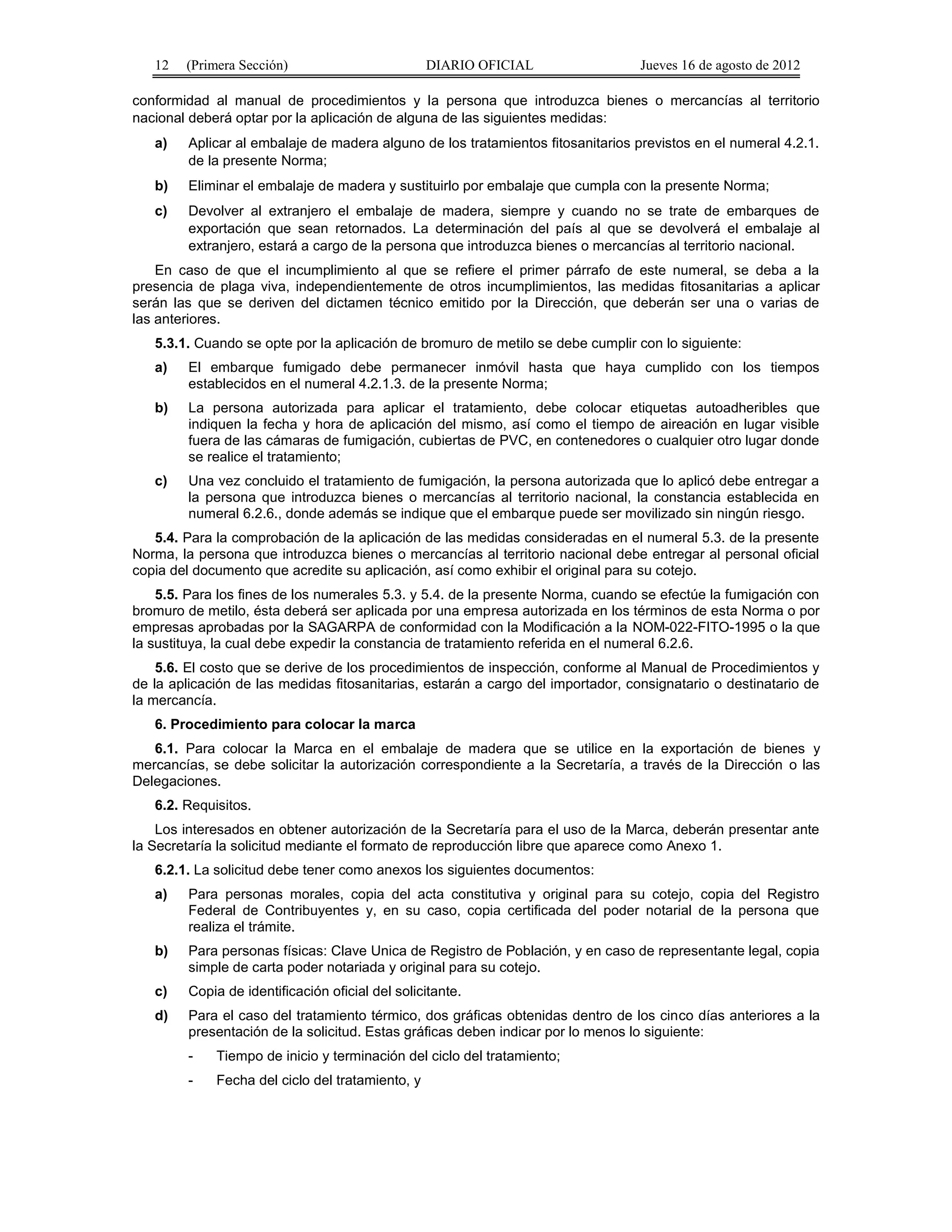 12 (Primera Sección) DIARIO OFICIAL Jueves 16 de agosto de 2012 
conformidad al manual de procedimientos y la persona que introduzca bienes o mercancías al territorio 
nacional deberá optar por la aplicación de alguna de las siguientes medidas: 
a) Aplicar al embalaje de madera alguno de los tratamientos fitosanitarios previstos en el numeral 4.2.1. 
de la presente Norma; 
b) Eliminar el embalaje de madera y sustituirlo por embalaje que cumpla con la presente Norma; 
c) Devolver al extranjero el embalaje de madera, siempre y cuando no se trate de embarques de 
exportación que sean retornados. La determinación del país al que se devolverá el embalaje al 
extranjero, estará a cargo de la persona que introduzca bienes o mercancías al territorio nacional. 
En caso de que el incumplimiento al que se refiere el primer párrafo de este numeral, se deba a la 
presencia de plaga viva, independientemente de otros incumplimientos, las medidas fitosanitarias a aplicar 
serán las que se deriven del dictamen técnico emitido por la Dirección, que deberán ser una o varias de 
las anteriores. 
5.3.1. Cuando se opte por la aplicación de bromuro de metilo se debe cumplir con lo siguiente: 
a) El embarque fumigado debe permanecer inmóvil hasta que haya cumplido con los tiempos 
establecidos en el numeral 4.2.1.3. de la presente Norma; 
b) La persona autorizada para aplicar el tratamiento, debe colocar etiquetas autoadheribles que 
indiquen la fecha y hora de aplicación del mismo, así como el tiempo de aireación en lugar visible 
fuera de las cámaras de fumigación, cubiertas de PVC, en contenedores o cualquier otro lugar donde 
se realice el tratamiento; 
c) Una vez concluido el tratamiento de fumigación, la persona autorizada que lo aplicó debe entregar a 
la persona que introduzca bienes o mercancías al territorio nacional, la constancia establecida en 
numeral 6.2.6., donde además se indique que el embarque puede ser movilizado sin ningún riesgo. 
5.4. Para la comprobación de la aplicación de las medidas consideradas en el numeral 5.3. de la presente 
Norma, la persona que introduzca bienes o mercancías al territorio nacional debe entregar al personal oficial 
copia del documento que acredite su aplicación, así como exhibir el original para su cotejo. 
5.5. Para los fines de los numerales 5.3. y 5.4. de la presente Norma, cuando se efectúe la fumigación con 
bromuro de metilo, ésta deberá ser aplicada por una empresa autorizada en los términos de esta Norma o por 
empresas aprobadas por la SAGARPA de conformidad con la Modificación a la NOM-022-FITO-1995 o la que 
la sustituya, la cual debe expedir la constancia de tratamiento referida en el numeral 6.2.6. 
5.6. El costo que se derive de los procedimientos de inspección, conforme al Manual de Procedimientos y 
de la aplicación de las medidas fitosanitarias, estarán a cargo del importador, consignatario o destinatario de 
la mercancía. 
6. Procedimiento para colocar la marca 
6.1. Para colocar la Marca en el embalaje de madera que se utilice en la exportación de bienes y 
mercancías, se debe solicitar la autorización correspondiente a la Secretaría, a través de la Dirección o las 
Delegaciones. 
6.2. Requisitos. 
Los interesados en obtener autorización de la Secretaría para el uso de la Marca, deberán presentar ante 
la Secretaría la solicitud mediante el formato de reproducción libre que aparece como Anexo 1. 
6.2.1. La solicitud debe tener como anexos los siguientes documentos: 
a) Para personas morales, copia del acta constitutiva y original para su cotejo, copia del Registro 
Federal de Contribuyentes y, en su caso, copia certificada del poder notarial de la persona que 
realiza el trámite. 
b) Para personas físicas: Clave Unica de Registro de Población, y en caso de representante legal, copia 
simple de carta poder notariada y original para su cotejo. 
c) Copia de identificación oficial del solicitante. 
d) Para el caso del tratamiento térmico, dos gráficas obtenidas dentro de los cinco días anteriores a la 
presentación de la solicitud. Estas gráficas deben indicar por lo menos lo siguiente: 
- Tiempo de inicio y terminación del ciclo del tratamiento; 
- Fecha del ciclo del tratamiento, y 
 