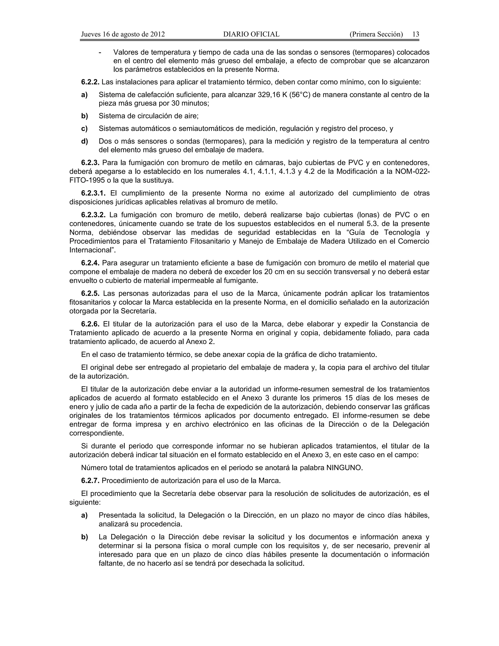 Jueves 16 de agosto de 2012 DIARIO OFICIAL (Primera Sección) 13 
- Valores de temperatura y tiempo de cada una de las sondas o sensores (termopares) colocados 
en el centro del elemento más grueso del embalaje, a efecto de comprobar que se alcanzaron 
los parámetros establecidos en la presente Norma. 
6.2.2. Las instalaciones para aplicar el tratamiento térmico, deben contar como mínimo, con lo siguiente: 
a) Sistema de calefacción suficiente, para alcanzar 329,16 K (56°C) de manera constante al centro de la 
pieza más gruesa por 30 minutos; 
b) Sistema de circulación de aire; 
c) Sistemas automáticos o semiautomáticos de medición, regulación y registro del proceso, y 
d) Dos o más sensores o sondas (termopares), para la medición y registro de la temperatura al centro 
del elemento más grueso del embalaje de madera. 
6.2.3. Para la fumigación con bromuro de metilo en cámaras, bajo cubiertas de PVC y en contenedores, 
deberá apegarse a lo establecido en los numerales 4.1, 4.1.1, 4.1.3 y 4.2 de la Modificación a la NOM-022- 
FITO-1995 o la que la sustituya. 
6.2.3.1. El cumplimiento de la presente Norma no exime al autorizado del cumplimiento de otras 
disposiciones jurídicas aplicables relativas al bromuro de metilo. 
6.2.3.2. La fumigación con bromuro de metilo, deberá realizarse bajo cubiertas (lonas) de PVC o en 
contenedores, únicamente cuando se trate de los supuestos establecidos en el numeral 5.3. de la presente 
Norma, debiéndose observar las medidas de seguridad establecidas en la “Guía de Tecnología y 
Procedimientos para el Tratamiento Fitosanitario y Manejo de Embalaje de Madera Utilizado en el Comercio 
Internacional”. 
6.2.4. Para asegurar un tratamiento eficiente a base de fumigación con bromuro de metilo el material que 
compone el embalaje de madera no deberá de exceder los 20 cm en su sección transversal y no deberá estar 
envuelto o cubierto de material impermeable al fumigante. 
6.2.5. Las personas autorizadas para el uso de la Marca, únicamente podrán aplicar los tratamientos 
fitosanitarios y colocar la Marca establecida en la presente Norma, en el domicilio señalado en la autorización 
otorgada por la Secretaría. 
6.2.6. El titular de la autorización para el uso de la Marca, debe elaborar y expedir la Constancia de 
Tratamiento aplicado de acuerdo a la presente Norma en original y copia, debidamente foliado, para cada 
tratamiento aplicado, de acuerdo al Anexo 2. 
En el caso de tratamiento térmico, se debe anexar copia de la gráfica de dicho tratamiento. 
El original debe ser entregado al propietario del embalaje de madera y, la copia para el archivo del titular 
de la autorización. 
El titular de la autorización debe enviar a la autoridad un informe-resumen semestral de los tratamientos 
aplicados de acuerdo al formato establecido en el Anexo 3 durante los primeros 15 días de los meses de 
enero y julio de cada año a partir de la fecha de expedición de la autorización, debiendo conservar las gráficas 
originales de los tratamientos térmicos aplicados por documento entregado. El informe-resumen se debe 
entregar de forma impresa y en archivo electrónico en las oficinas de la Dirección o de la Delegación 
correspondiente. 
Si durante el periodo que corresponde informar no se hubieran aplicados tratamientos, el titular de la 
autorización deberá indicar tal situación en el formato establecido en el Anexo 3, en este caso en el campo: 
Número total de tratamientos aplicados en el periodo se anotará la palabra NINGUNO. 
6.2.7. Procedimiento de autorización para el uso de la Marca. 
El procedimiento que la Secretaría debe observar para la resolución de solicitudes de autorización, es el 
siguiente: 
a) Presentada la solicitud, la Delegación o la Dirección, en un plazo no mayor de cinco días hábiles, 
analizará su procedencia. 
b) La Delegación o la Dirección debe revisar la solicitud y los documentos e información anexa y 
determinar si la persona física o moral cumple con los requisitos y, de ser necesario, prevenir al 
interesado para que en un plazo de cinco días hábiles presente la documentación o información 
faltante, de no hacerlo así se tendrá por desechada la solicitud. 
 
