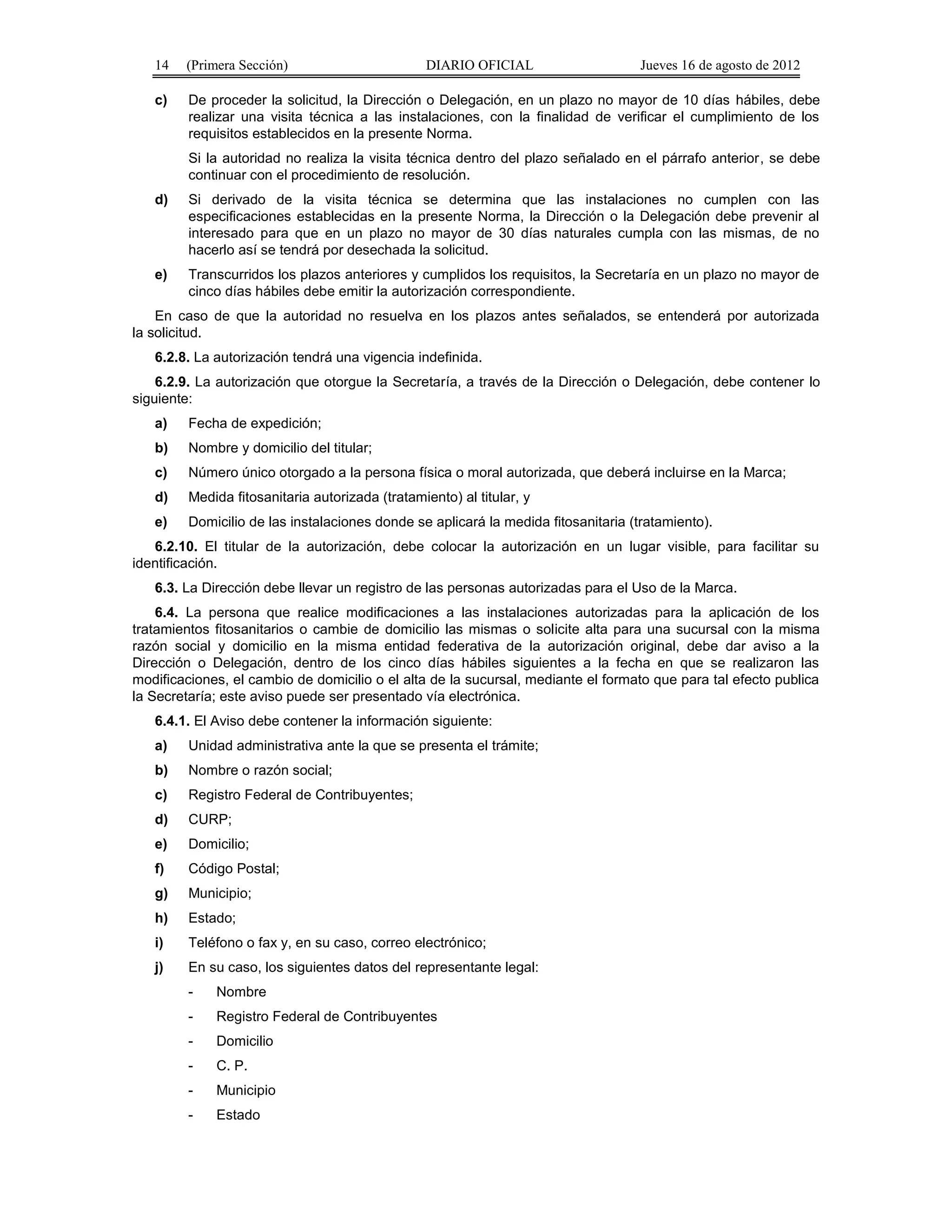 14 (Primera Sección) DIARIO OFICIAL Jueves 16 de agosto de 2012 
c) De proceder la solicitud, la Dirección o Delegación, en un plazo no mayor de 10 días hábiles, debe 
realizar una visita técnica a las instalaciones, con la finalidad de verificar el cumplimiento de los 
requisitos establecidos en la presente Norma. 
Si la autoridad no realiza la visita técnica dentro del plazo señalado en el párrafo anterior, se debe 
continuar con el procedimiento de resolución. 
d) Si derivado de la visita técnica se determina que las instalaciones no cumplen con las 
especificaciones establecidas en la presente Norma, la Dirección o la Delegación debe prevenir al 
interesado para que en un plazo no mayor de 30 días naturales cumpla con las mismas, de no 
hacerlo así se tendrá por desechada la solicitud. 
e) Transcurridos los plazos anteriores y cumplidos los requisitos, la Secretaría en un plazo no mayor de 
cinco días hábiles debe emitir la autorización correspondiente. 
En caso de que la autoridad no resuelva en los plazos antes señalados, se entenderá por autorizada 
la solicitud. 
6.2.8. La autorización tendrá una vigencia indefinida. 
6.2.9. La autorización que otorgue la Secretaría, a través de la Dirección o Delegación, debe contener lo 
siguiente: 
a) Fecha de expedición; 
b) Nombre y domicilio del titular; 
c) Número único otorgado a la persona física o moral autorizada, que deberá incluirse en la Marca; 
d) Medida fitosanitaria autorizada (tratamiento) al titular, y 
e) Domicilio de las instalaciones donde se aplicará la medida fitosanitaria (tratamiento). 
6.2.10. El titular de la autorización, debe colocar la autorización en un lugar visible, para facilitar su 
identificación. 
6.3. La Dirección debe llevar un registro de las personas autorizadas para el Uso de la Marca. 
6.4. La persona que realice modificaciones a las instalaciones autorizadas para la aplicación de los 
tratamientos fitosanitarios o cambie de domicilio las mismas o solicite alta para una sucursal con la misma 
razón social y domicilio en la misma entidad federativa de la autorización original, debe dar aviso a la 
Dirección o Delegación, dentro de los cinco días hábiles siguientes a la fecha en que se realizaron las 
modificaciones, el cambio de domicilio o el alta de la sucursal, mediante el formato que para tal efecto publica 
la Secretaría; este aviso puede ser presentado vía electrónica. 
6.4.1. El Aviso debe contener la información siguiente: 
a) Unidad administrativa ante la que se presenta el trámite; 
b) Nombre o razón social; 
c) Registro Federal de Contribuyentes; 
d) CURP; 
e) Domicilio; 
f) Código Postal; 
g) Municipio; 
h) Estado; 
i) Teléfono o fax y, en su caso, correo electrónico; 
j) En su caso, los siguientes datos del representante legal: 
- Nombre 
- Registro Federal de Contribuyentes 
- Domicilio 
- C. P. 
- Municipio 
- Estado 
 