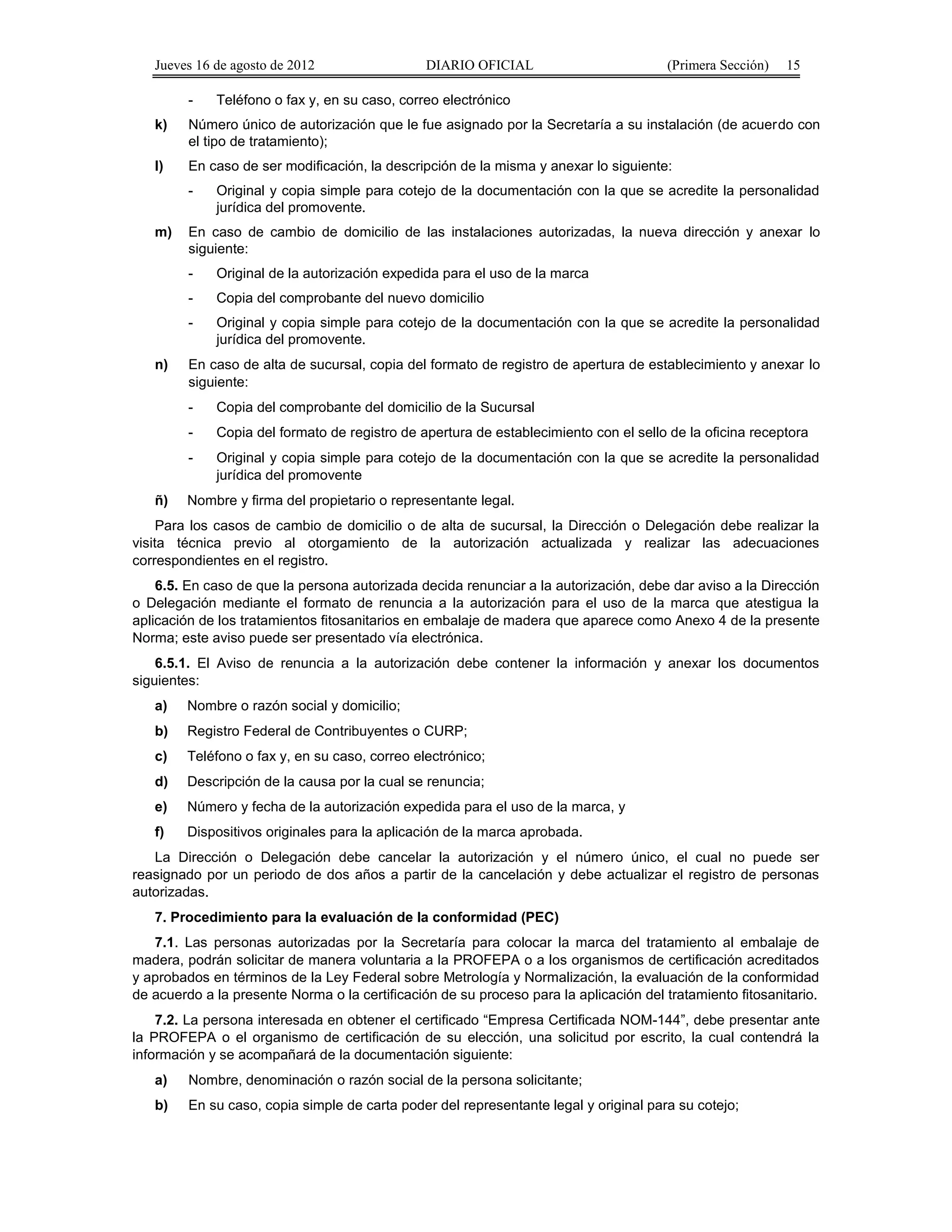 Jueves 16 de agosto de 2012 DIARIO OFICIAL (Primera Sección) 15 
- Teléfono o fax y, en su caso, correo electrónico 
k) Número único de autorización que le fue asignado por la Secretaría a su instalación (de acuerdo con 
el tipo de tratamiento); 
l) En caso de ser modificación, la descripción de la misma y anexar lo siguiente: 
- Original y copia simple para cotejo de la documentación con la que se acredite la personalidad 
jurídica del promovente. 
m) En caso de cambio de domicilio de las instalaciones autorizadas, la nueva dirección y anexar lo 
siguiente: 
- Original de la autorización expedida para el uso de la marca 
- Copia del comprobante del nuevo domicilio 
- Original y copia simple para cotejo de la documentación con la que se acredite la personalidad 
jurídica del promovente. 
n) En caso de alta de sucursal, copia del formato de registro de apertura de establecimiento y anexar lo 
siguiente: 
- Copia del comprobante del domicilio de la Sucursal 
- Copia del formato de registro de apertura de establecimiento con el sello de la oficina receptora 
- Original y copia simple para cotejo de la documentación con la que se acredite la personalidad 
jurídica del promovente 
ñ) Nombre y firma del propietario o representante legal. 
Para los casos de cambio de domicilio o de alta de sucursal, la Dirección o Delegación debe realizar la 
visita técnica previo al otorgamiento de la autorización actualizada y realizar las adecuaciones 
correspondientes en el registro. 
6.5. En caso de que la persona autorizada decida renunciar a la autorización, debe dar aviso a la Dirección 
o Delegación mediante el formato de renuncia a la autorización para el uso de la marca que atestigua la 
aplicación de los tratamientos fitosanitarios en embalaje de madera que aparece como Anexo 4 de la presente 
Norma; este aviso puede ser presentado vía electrónica. 
6.5.1. El Aviso de renuncia a la autorización debe contener la información y anexar los documentos 
siguientes: 
a) Nombre o razón social y domicilio; 
b) Registro Federal de Contribuyentes o CURP; 
c) Teléfono o fax y, en su caso, correo electrónico; 
d) Descripción de la causa por la cual se renuncia; 
e) Número y fecha de la autorización expedida para el uso de la marca, y 
f) Dispositivos originales para la aplicación de la marca aprobada. 
La Dirección o Delegación debe cancelar la autorización y el número único, el cual no puede ser 
reasignado por un periodo de dos años a partir de la cancelación y debe actualizar el registro de personas 
autorizadas. 
7. Procedimiento para la evaluación de la conformidad (PEC) 
7.1. Las personas autorizadas por la Secretaría para colocar la marca del tratamiento al embalaje de 
madera, podrán solicitar de manera voluntaria a la PROFEPA o a los organismos de certificación acreditados 
y aprobados en términos de la Ley Federal sobre Metrología y Normalización, la evaluación de la conformidad 
de acuerdo a la presente Norma o la certificación de su proceso para la aplicación del tratamiento fitosanitario. 
7.2. La persona interesada en obtener el certificado “Empresa Certificada NOM-144”, debe presentar ante 
la PROFEPA o el organismo de certificación de su elección, una solicitud por escrito, la cual contendrá la 
información y se acompañará de la documentación siguiente: 
a) Nombre, denominación o razón social de la persona solicitante; 
b) En su caso, copia simple de carta poder del representante legal y original para su cotejo; 
 