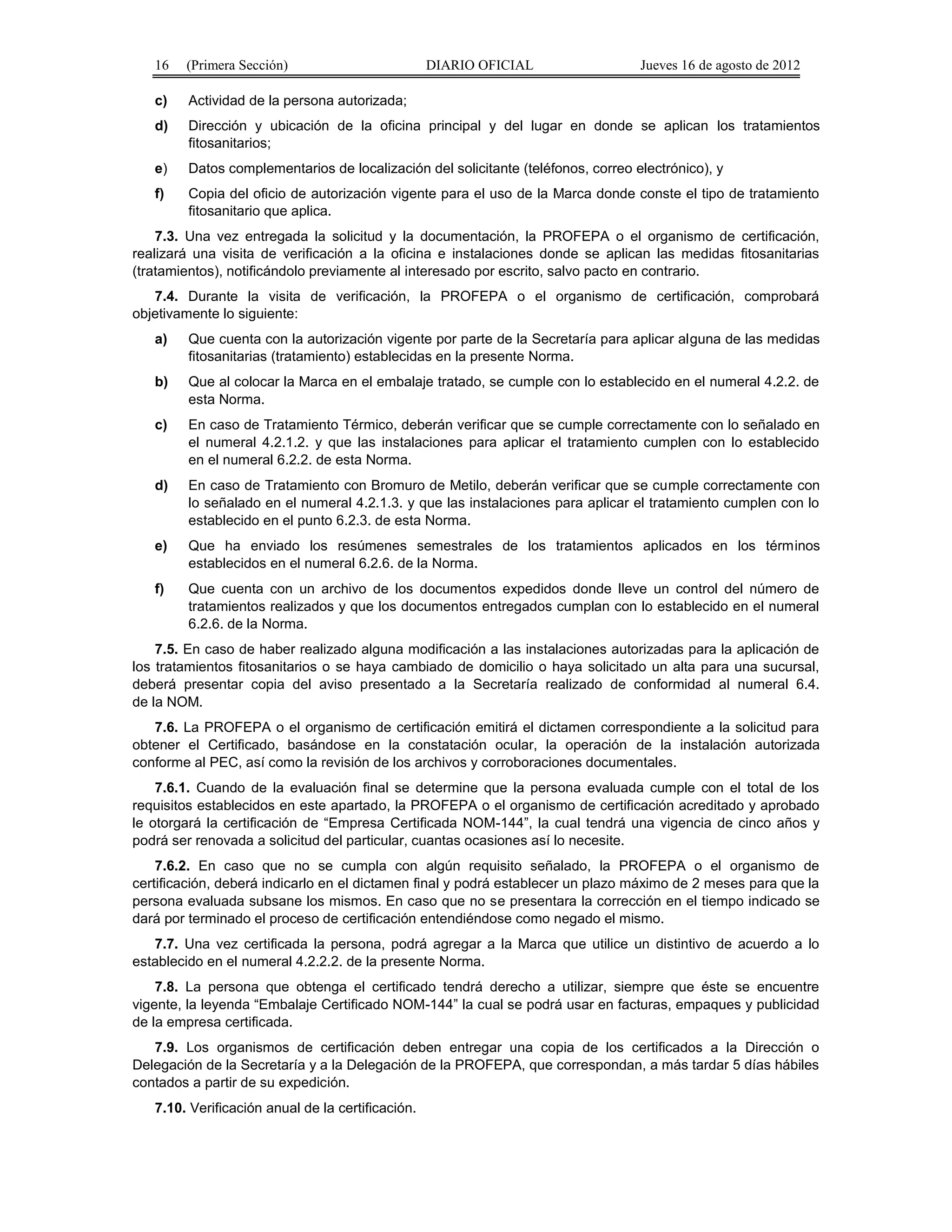 16 (Primera Sección) DIARIO OFICIAL Jueves 16 de agosto de 2012 
c) Actividad de la persona autorizada; 
d) Dirección y ubicación de la oficina principal y del lugar en donde se aplican los tratamientos 
fitosanitarios; 
e) Datos complementarios de localización del solicitante (teléfonos, correo electrónico), y 
f) Copia del oficio de autorización vigente para el uso de la Marca donde conste el tipo de tratamiento 
fitosanitario que aplica. 
7.3. Una vez entregada la solicitud y la documentación, la PROFEPA o el organismo de certificación, 
realizará una visita de verificación a la oficina e instalaciones donde se aplican las medidas fitosanitarias 
(tratamientos), notificándolo previamente al interesado por escrito, salvo pacto en contrario. 
7.4. Durante la visita de verificación, la PROFEPA o el organismo de certificación, comprobará 
objetivamente lo siguiente: 
a) Que cuenta con la autorización vigente por parte de la Secretaría para aplicar alguna de las medidas 
fitosanitarias (tratamiento) establecidas en la presente Norma. 
b) Que al colocar la Marca en el embalaje tratado, se cumple con lo establecido en el numeral 4.2.2. de 
esta Norma. 
c) En caso de Tratamiento Térmico, deberán verificar que se cumple correctamente con lo señalado en 
el numeral 4.2.1.2. y que las instalaciones para aplicar el tratamiento cumplen con lo establecido 
en el numeral 6.2.2. de esta Norma. 
d) En caso de Tratamiento con Bromuro de Metilo, deberán verificar que se cumple correctamente con 
lo señalado en el numeral 4.2.1.3. y que las instalaciones para aplicar el tratamiento cumplen con lo 
establecido en el punto 6.2.3. de esta Norma. 
e) Que ha enviado los resúmenes semestrales de los tratamientos aplicados en los términos 
establecidos en el numeral 6.2.6. de la Norma. 
f) Que cuenta con un archivo de los documentos expedidos donde lleve un control del número de 
tratamientos realizados y que los documentos entregados cumplan con lo establecido en el numeral 
6.2.6. de la Norma. 
7.5. En caso de haber realizado alguna modificación a las instalaciones autorizadas para la aplicación de 
los tratamientos fitosanitarios o se haya cambiado de domicilio o haya solicitado un alta para una sucursal, 
deberá presentar copia del aviso presentado a la Secretaría realizado de conformidad al numeral 6.4. 
de la NOM. 
7.6. La PROFEPA o el organismo de certificación emitirá el dictamen correspondiente a la solicitud para 
obtener el Certificado, basándose en la constatación ocular, la operación de la instalación autorizada 
conforme al PEC, así como la revisión de los archivos y corroboraciones documentales. 
7.6.1. Cuando de la evaluación final se determine que la persona evaluada cumple con el total de los 
requisitos establecidos en este apartado, la PROFEPA o el organismo de certificación acreditado y aprobado 
le otorgará la certificación de “Empresa Certificada NOM-144”, la cual tendrá una vigencia de cinco años y 
podrá ser renovada a solicitud del particular, cuantas ocasiones así lo necesite. 
7.6.2. En caso que no se cumpla con algún requisito señalado, la PROFEPA o el organismo de 
certificación, deberá indicarlo en el dictamen final y podrá establecer un plazo máximo de 2 meses para que la 
persona evaluada subsane los mismos. En caso que no se presentara la corrección en el tiempo indicado se 
dará por terminado el proceso de certificación entendiéndose como negado el mismo. 
7.7. Una vez certificada la persona, podrá agregar a la Marca que utilice un distintivo de acuerdo a lo 
establecido en el numeral 4.2.2.2. de la presente Norma. 
7.8. La persona que obtenga el certificado tendrá derecho a utilizar, siempre que éste se encuentre 
vigente, la leyenda “Embalaje Certificado NOM-144” la cual se podrá usar en facturas, empaques y publicidad 
de la empresa certificada. 
7.9. Los organismos de certificación deben entregar una copia de los certificados a la Dirección o 
Delegación de la Secretaría y a la Delegación de la PROFEPA, que correspondan, a más tardar 5 días hábiles 
contados a partir de su expedición. 
7.10. Verificación anual de la certificación. 
 