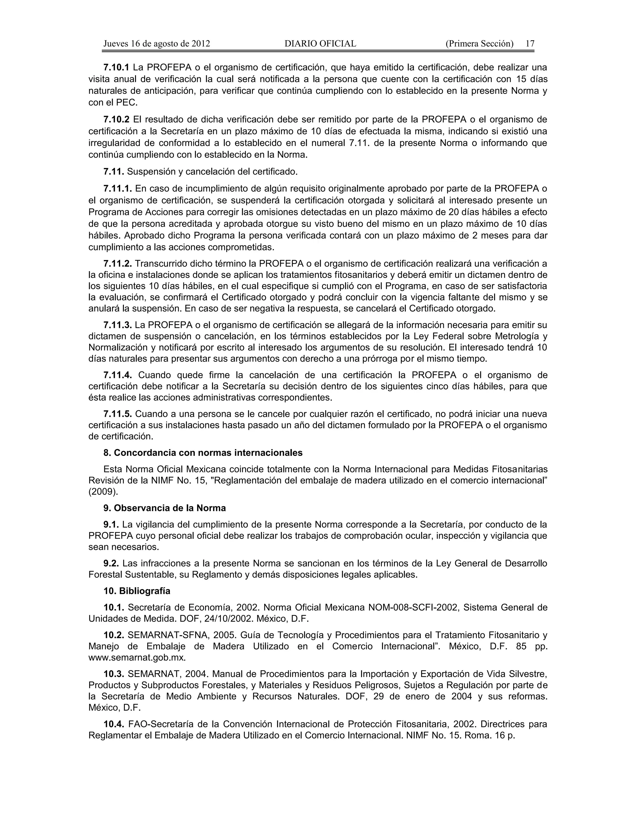 Jueves 16 de agosto de 2012 DIARIO OFICIAL (Primera Sección) 17 
7.10.1 La PROFEPA o el organismo de certificación, que haya emitido la certificación, debe realizar una 
visita anual de verificación la cual será notificada a la persona que cuente con la certificación con 15 días 
naturales de anticipación, para verificar que continúa cumpliendo con lo establecido en la presente Norma y 
con el PEC. 
7.10.2 El resultado de dicha verificación debe ser remitido por parte de la PROFEPA o el organismo de 
certificación a la Secretaría en un plazo máximo de 10 días de efectuada la misma, indicando si existió una 
irregularidad de conformidad a lo establecido en el numeral 7.11. de la presente Norma o informando que 
continúa cumpliendo con lo establecido en la Norma. 
7.11. Suspensión y cancelación del certificado. 
7.11.1. En caso de incumplimiento de algún requisito originalmente aprobado por parte de la PROFEPA o 
el organismo de certificación, se suspenderá la certificación otorgada y solicitará al interesado presente un 
Programa de Acciones para corregir las omisiones detectadas en un plazo máximo de 20 días hábiles a efecto 
de que la persona acreditada y aprobada otorgue su visto bueno del mismo en un plazo máximo de 10 días 
hábiles. Aprobado dicho Programa la persona verificada contará con un plazo máximo de 2 meses para dar 
cumplimiento a las acciones comprometidas. 
7.11.2. Transcurrido dicho término la PROFEPA o el organismo de certificación realizará una verificación a 
la oficina e instalaciones donde se aplican los tratamientos fitosanitarios y deberá emitir un dictamen dentro de 
los siguientes 10 días hábiles, en el cual especifique si cumplió con el Programa, en caso de ser satisfactoria 
la evaluación, se confirmará el Certificado otorgado y podrá concluir con la vigencia faltante del mismo y se 
anulará la suspensión. En caso de ser negativa la respuesta, se cancelará el Certificado otorgado. 
7.11.3. La PROFEPA o el organismo de certificación se allegará de la información necesaria para emitir su 
dictamen de suspensión o cancelación, en los términos establecidos por la Ley Federal sobre Metrología y 
Normalización y notificará por escrito al interesado los argumentos de su resolución. El interesado tendrá 10 
días naturales para presentar sus argumentos con derecho a una prórroga por el mismo tiempo. 
7.11.4. Cuando quede firme la cancelación de una certificación la PROFEPA o el organismo de 
certificación debe notificar a la Secretaría su decisión dentro de los siguientes cinco días hábiles, para que 
ésta realice las acciones administrativas correspondientes. 
7.11.5. Cuando a una persona se le cancele por cualquier razón el certificado, no podrá iniciar una nueva 
certificación a sus instalaciones hasta pasado un año del dictamen formulado por la PROFEPA o el organismo 
de certificación. 
8. Concordancia con normas internacionales 
Esta Norma Oficial Mexicana coincide totalmente con la Norma Internacional para Medidas Fitosanitarias 
Revisión de la NIMF No. 15, "Reglamentación del embalaje de madera utilizado en el comercio internacional” 
(2009). 
9. Observancia de la Norma 
9.1. La vigilancia del cumplimiento de la presente Norma corresponde a la Secretaría, por conducto de la 
PROFEPA cuyo personal oficial debe realizar los trabajos de comprobación ocular, inspección y vigilancia que 
sean necesarios. 
9.2. Las infracciones a la presente Norma se sancionan en los términos de la Ley General de Desarrollo 
Forestal Sustentable, su Reglamento y demás disposiciones legales aplicables. 
10. Bibliografía 
10.1. Secretaría de Economía, 2002. Norma Oficial Mexicana NOM-008-SCFI-2002, Sistema General de 
Unidades de Medida. DOF, 24/10/2002. México, D.F. 
10.2. SEMARNAT-SFNA, 2005. Guía de Tecnología y Procedimientos para el Tratamiento Fitosanitario y 
Manejo de Embalaje de Madera Utilizado en el Comercio Internacional”. México, D.F. 85 pp. 
www.semarnat.gob.mx. 
10.3. SEMARNAT, 2004. Manual de Procedimientos para la Importación y Exportación de Vida Silvestre, 
Productos y Subproductos Forestales, y Materiales y Residuos Peligrosos, Sujetos a Regulación por parte de 
la Secretaría de Medio Ambiente y Recursos Naturales. DOF, 29 de enero de 2004 y sus reformas. 
México, D.F. 
10.4. FAO-Secretaría de la Convención Internacional de Protección Fitosanitaria, 2002. Directrices para 
Reglamentar el Embalaje de Madera Utilizado en el Comercio Internacional. NIMF No. 15. Roma. 16 p. 
 