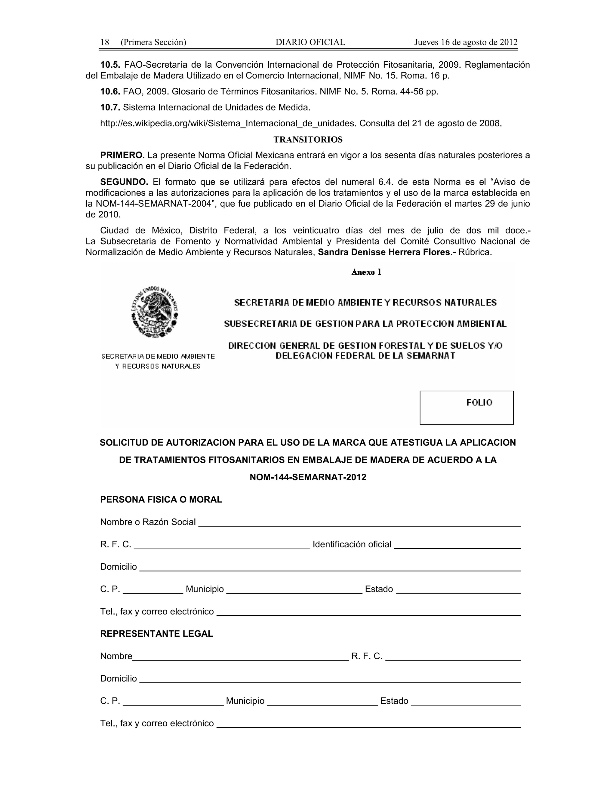 18 (Primera Sección) DIARIO OFICIAL Jueves 16 de agosto de 2012 
10.5. FAO-Secretaría de la Convención Internacional de Protección Fitosanitaria, 2009. Reglamentación 
del Embalaje de Madera Utilizado en el Comercio Internacional, NIMF No. 15. Roma. 16 p. 
10.6. FAO, 2009. Glosario de Términos Fitosanitarios. NIMF No. 5. Roma. 44-56 pp. 
10.7. Sistema Internacional de Unidades de Medida. 
http://es.wikipedia.org/wiki/Sistema_Internacional_de_unidades. Consulta del 21 de agosto de 2008. 
TRANSITORIOS 
PRIMERO. La presente Norma Oficial Mexicana entrará en vigor a los sesenta días naturales posteriores a 
su publicación en el Diario Oficial de la Federación. 
SEGUNDO. El formato que se utilizará para efectos del numeral 6.4. de esta Norma es el “Aviso de 
modificaciones a las autorizaciones para la aplicación de los tratamientos y el uso de la marca establecida en 
la NOM-144-SEMARNAT-2004”, que fue publicado en el Diario Oficial de la Federación el martes 29 de junio 
de 2010. 
Ciudad de México, Distrito Federal, a los veinticuatro días del mes de julio de dos mil doce.- 
La Subsecretaria de Fomento y Normatividad Ambiental y Presidenta del Comité Consultivo Nacional de 
Normalización de Medio Ambiente y Recursos Naturales, Sandra Denisse Herrera Flores.- Rúbrica. 
SOLICITUD DE AUTORIZACION PARA EL USO DE LA MARCA QUE ATESTIGUA LA APLICACION 
DE TRATAMIENTOS FITOSANITARIOS EN EMBALAJE DE MADERA DE ACUERDO A LA 
NOM-144-SEMARNAT-2012 
PERSONA FISICA O MORAL 
Nombre o Razón Social 
R. F. C. ___________________________________ Identificación oficial 
Domicilio 
C. P. ____________ Municipio ___________________________ Estado 
Tel., fax y correo electrónico 
REPRESENTANTE LEGAL 
Nombre___________________________________________ R. F. C. 
Domicilio 
C. P. ____________________ Municipio ______________________ Estado 
Tel., fax y correo electrónico 
 