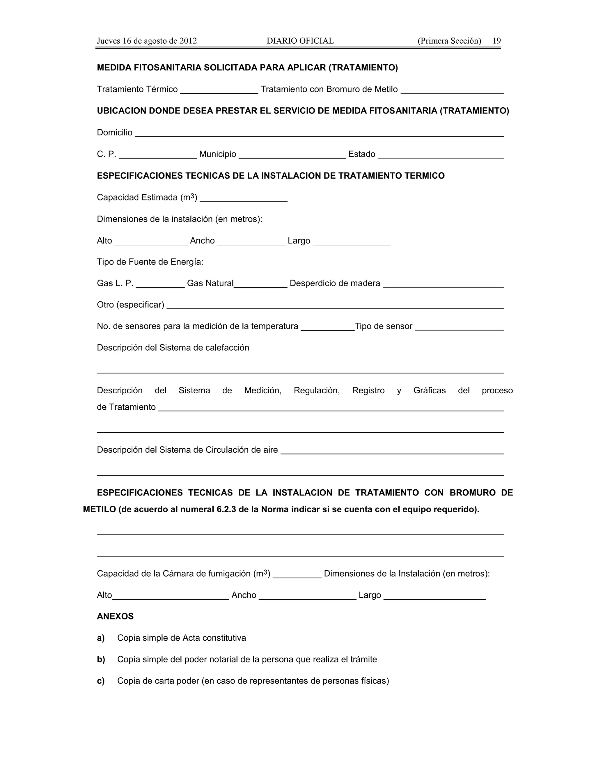 Jueves 16 de agosto de 2012 DIARIO OFICIAL (Primera Sección) 19 
MEDIDA FITOSANITARIA SOLICITADA PARA APLICAR (TRATAMIENTO) 
Tratamiento Térmico ________________ Tratamiento con Bromuro de Metilo 
UBICACION DONDE DESEA PRESTAR EL SERVICIO DE MEDIDA FITOSANITARIA (TRATAMIENTO) 
Domicilio 
C. P. ________________ Municipio ______________________ Estado 
ESPECIFICACIONES TECNICAS DE LA INSTALACION DE TRATAMIENTO TERMICO 
Capacidad Estimada (m3) __________________ 
Dimensiones de la instalación (en metros): 
Alto _______________ Ancho ______________ Largo ________________ 
Tipo de Fuente de Energía: 
Gas L. P. __________ Gas Natural___________ Desperdicio de madera 
Otro (especificar) 
No. de sensores para la medición de la temperatura ___________Tipo de sensor 
Descripción del Sistema de calefacción 
Descripción del Sistema de Medición, Regulación, Registro y Gráficas del proceso 
de Tratamiento 
Descripción del Sistema de Circulación de aire 
ESPECIFICACIONES TECNICAS DE LA INSTALACION DE TRATAMIENTO CON BROMURO DE 
METILO (de acuerdo al numeral 6.2.3 de la Norma indicar si se cuenta con el equipo requerido). 
Capacidad de la Cámara de fumigación (m3) __________ Dimensiones de la Instalación (en metros): 
Alto________________________ Ancho ____________________ Largo _____________________ 
ANEXOS 
a) Copia simple de Acta constitutiva 
b) Copia simple del poder notarial de la persona que realiza el trámite 
c) Copia de carta poder (en caso de representantes de personas físicas) 
 