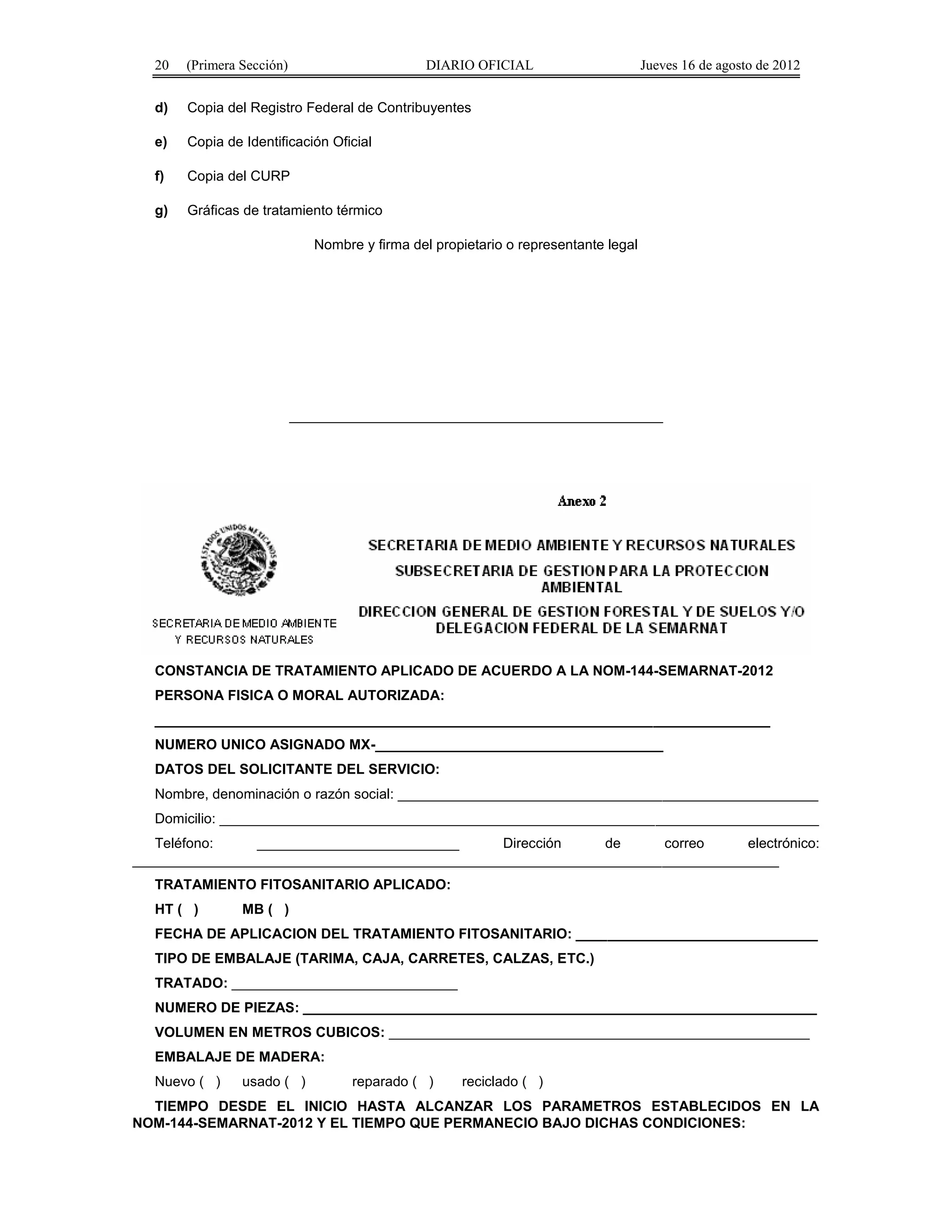 20 (Primera Sección) DIARIO OFICIAL Jueves 16 de agosto de 2012 
d) Copia del Registro Federal de Contribuyentes 
e) Copia de Identificación Oficial 
f) Copia del CURP 
g) Gráficas de tratamiento térmico 
Nombre y firma del propietario o representante legal 
________________________________________________ 
CONSTANCIA DE TRATAMIENTO APLICADO DE ACUERDO A LA NOM-144-SEMARNAT-2012 
PERSONA FISICA O MORAL AUTORIZADA: 
_______________________________________________________________________________ 
NUMERO UNICO ASIGNADO MX-_____________________________________ 
DATOS DEL SOLICITANTE DEL SERVICIO: 
Nombre, denominación o razón social: ______________________________________________________ 
Domicilio: _____________________________________________________________________________ 
Teléfono: __________________________ Dirección de correo electrónico: 
___________________________________________________________________________________ 
TRATAMIENTO FITOSANITARIO APLICADO: 
HT ( ) MB ( ) 
FECHA DE APLICACION DEL TRATAMIENTO FITOSANITARIO: _______________________________ 
TIPO DE EMBALAJE (TARIMA, CAJA, CARRETES, CALZAS, ETC.) 
TRATADO: _____________________________ 
NUMERO DE PIEZAS: __________________________________________________________________ 
VOLUMEN EN METROS CUBICOS: ______________________________________________________ 
EMBALAJE DE MADERA: 
Nuevo ( ) usado ( ) reparado ( ) reciclado ( ) 
TIEMPO DESDE EL INICIO HASTA ALCANZAR LOS PARAMETROS ESTABLECIDOS EN LA 
NOM-144-SEMARNAT-2012 Y EL TIEMPO QUE PERMANECIO BAJO DICHAS CONDICIONES: 
 