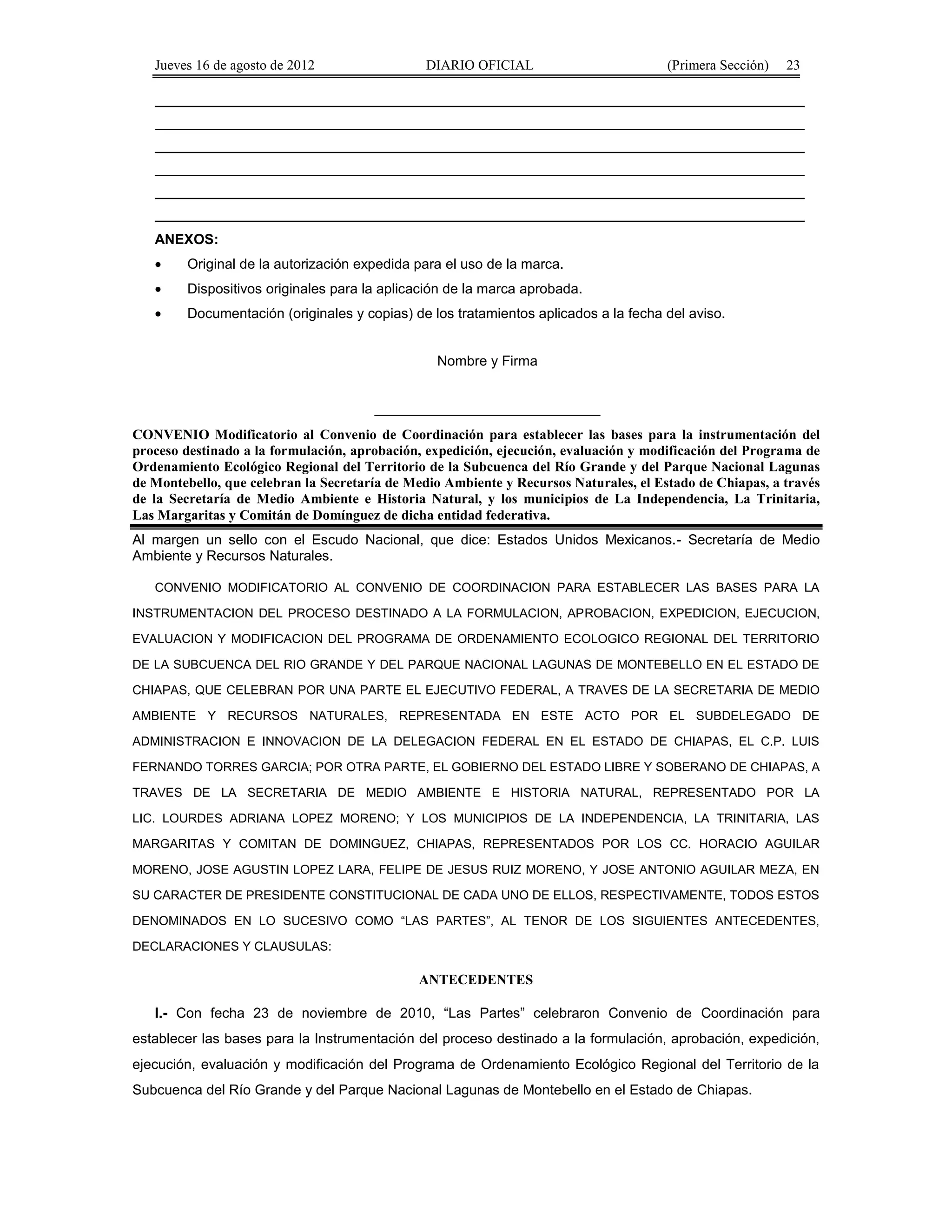 Jueves 16 de agosto de 2012 DIARIO OFICIAL (Primera Sección) 23 
ANEXOS: 
· Original de la autorización expedida para el uso de la marca. 
· Dispositivos originales para la aplicación de la marca aprobada. 
· Documentación (originales y copias) de los tratamientos aplicados a la fecha del aviso. 
Nombre y Firma 
_____________________________ 
CONVENIO Modificatorio al Convenio de Coordinación para establecer las bases para la instrumentación del 
proceso destinado a la formulación, aprobación, expedición, ejecución, evaluación y modificación del Programa de 
Ordenamiento Ecológico Regional del Territorio de la Subcuenca del Río Grande y del Parque Nacional Lagunas 
de Montebello, que celebran la Secretaría de Medio Ambiente y Recursos Naturales, el Estado de Chiapas, a través 
de la Secretaría de Medio Ambiente e Historia Natural, y los municipios de La Independencia, La Trinitaria, 
Las Margaritas y Comitán de Domínguez de dicha entidad federativa. 
Al margen un sello con el Escudo Nacional, que dice: Estados Unidos Mexicanos.- Secretaría de Medio 
Ambiente y Recursos Naturales. 
CONVENIO MODIFICATORIO AL CONVENIO DE COORDINACION PARA ESTABLECER LAS BASES PARA LA 
INSTRUMENTACION DEL PROCESO DESTINADO A LA FORMULACION, APROBACION, EXPEDICION, EJECUCION, 
EVALUACION Y MODIFICACION DEL PROGRAMA DE ORDENAMIENTO ECOLOGICO REGIONAL DEL TERRITORIO 
DE LA SUBCUENCA DEL RIO GRANDE Y DEL PARQUE NACIONAL LAGUNAS DE MONTEBELLO EN EL ESTADO DE 
CHIAPAS, QUE CELEBRAN POR UNA PARTE EL EJECUTIVO FEDERAL, A TRAVES DE LA SECRETARIA DE MEDIO 
AMBIENTE Y RECURSOS NATURALES, REPRESENTADA EN ESTE ACTO POR EL SUBDELEGADO DE 
ADMINISTRACION E INNOVACION DE LA DELEGACION FEDERAL EN EL ESTADO DE CHIAPAS, EL C.P. LUIS 
FERNANDO TORRES GARCIA; POR OTRA PARTE, EL GOBIERNO DEL ESTADO LIBRE Y SOBERANO DE CHIAPAS, A 
TRAVES DE LA SECRETARIA DE MEDIO AMBIENTE E HISTORIA NATURAL, REPRESENTADO POR LA 
LIC. LOURDES ADRIANA LOPEZ MORENO; Y LOS MUNICIPIOS DE LA INDEPENDENCIA, LA TRINITARIA, LAS 
MARGARITAS Y COMITAN DE DOMINGUEZ, CHIAPAS, REPRESENTADOS POR LOS CC. HORACIO AGUILAR 
MORENO, JOSE AGUSTIN LOPEZ LARA, FELIPE DE JESUS RUIZ MORENO, Y JOSE ANTONIO AGUILAR MEZA, EN 
SU CARACTER DE PRESIDENTE CONSTITUCIONAL DE CADA UNO DE ELLOS, RESPECTIVAMENTE, TODOS ESTOS 
DENOMINADOS EN LO SUCESIVO COMO “LAS PARTES”, AL TENOR DE LOS SIGUIENTES ANTECEDENTES, 
DECLARACIONES Y CLAUSULAS: 
ANTECEDENTES 
I.- Con fecha 23 de noviembre de 2010, “Las Partes” celebraron Convenio de Coordinación para 
establecer las bases para la Instrumentación del proceso destinado a la formulación, aprobación, expedición, 
ejecución, evaluación y modificación del Programa de Ordenamiento Ecológico Regional del Territorio de la 
Subcuenca del Río Grande y del Parque Nacional Lagunas de Montebello en el Estado de Chiapas. 
 