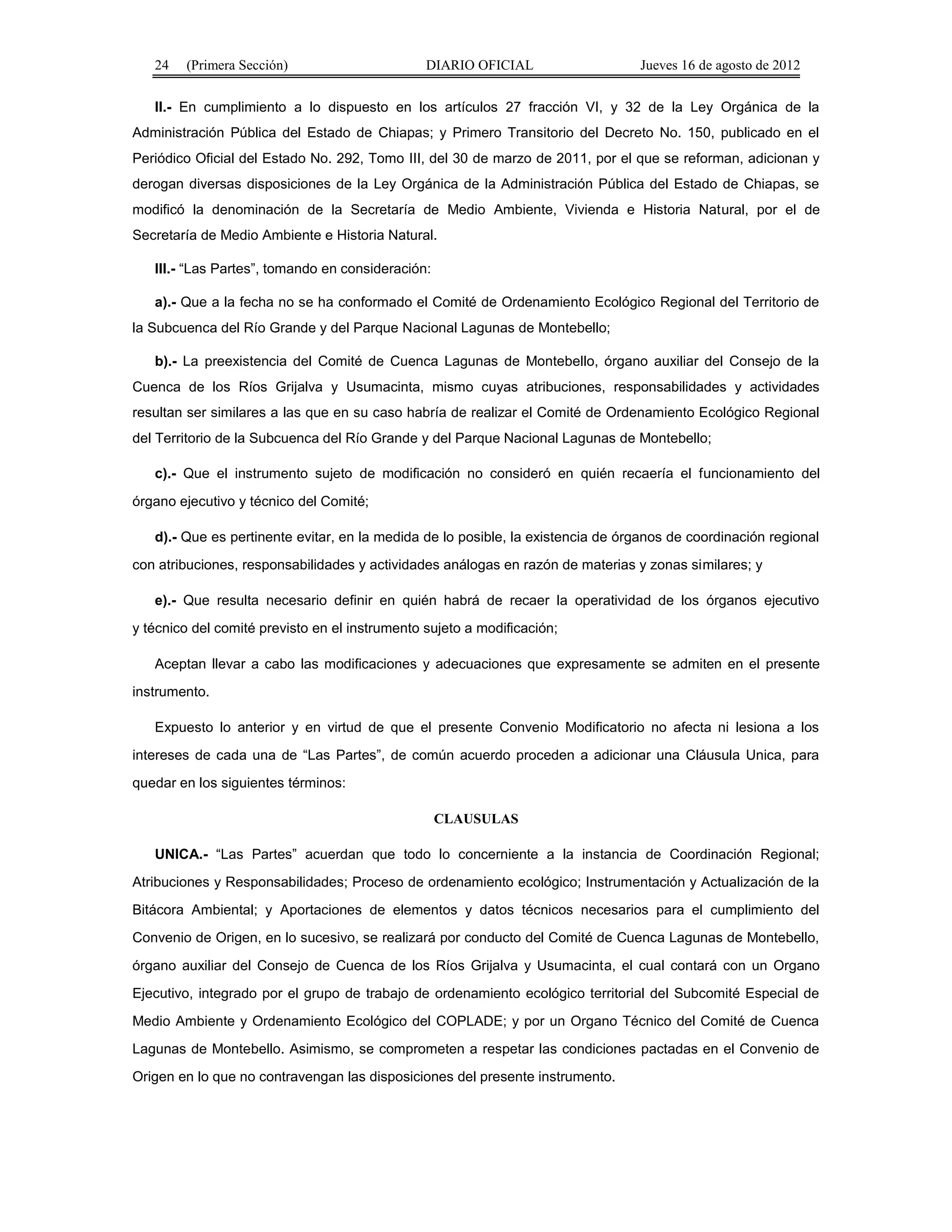 24 (Primera Sección) DIARIO OFICIAL Jueves 16 de agosto de 2012 
II.- En cumplimiento a lo dispuesto en los artículos 27 fracción VI, y 32 de la Ley Orgánica de la 
Administración Pública del Estado de Chiapas; y Primero Transitorio del Decreto No. 150, publicado en el 
Periódico Oficial del Estado No. 292, Tomo III, del 30 de marzo de 2011, por el que se reforman, adicionan y 
derogan diversas disposiciones de la Ley Orgánica de la Administración Pública del Estado de Chiapas, se 
modificó la denominación de la Secretaría de Medio Ambiente, Vivienda e Historia Natural, por el de 
Secretaría de Medio Ambiente e Historia Natural. 
III.- “Las Partes”, tomando en consideración: 
a).- Que a la fecha no se ha conformado el Comité de Ordenamiento Ecológico Regional del Territorio de 
la Subcuenca del Río Grande y del Parque Nacional Lagunas de Montebello; 
b).- La preexistencia del Comité de Cuenca Lagunas de Montebello, órgano auxiliar del Consejo de la 
Cuenca de los Ríos Grijalva y Usumacinta, mismo cuyas atribuciones, responsabilidades y actividades 
resultan ser similares a las que en su caso habría de realizar el Comité de Ordenamiento Ecológico Regional 
del Territorio de la Subcuenca del Río Grande y del Parque Nacional Lagunas de Montebello; 
c).- Que el instrumento sujeto de modificación no consideró en quién recaería el funcionamiento del 
órgano ejecutivo y técnico del Comité; 
d).- Que es pertinente evitar, en la medida de lo posible, la existencia de órganos de coordinación regional 
con atribuciones, responsabilidades y actividades análogas en razón de materias y zonas similares; y 
e).- Que resulta necesario definir en quién habrá de recaer la operatividad de los órganos ejecutivo 
y técnico del comité previsto en el instrumento sujeto a modificación; 
Aceptan llevar a cabo las modificaciones y adecuaciones que expresamente se admiten en el presente 
instrumento. 
Expuesto lo anterior y en virtud de que el presente Convenio Modificatorio no afecta ni lesiona a los 
intereses de cada una de “Las Partes”, de común acuerdo proceden a adicionar una Cláusula Unica, para 
quedar en los siguientes términos: 
CLAUSULAS 
UNICA.- “Las Partes” acuerdan que todo lo concerniente a la instancia de Coordinación Regional; 
Atribuciones y Responsabilidades; Proceso de ordenamiento ecológico; Instrumentación y Actualización de la 
Bitácora Ambiental; y Aportaciones de elementos y datos técnicos necesarios para el cumplimiento del 
Convenio de Origen, en lo sucesivo, se realizará por conducto del Comité de Cuenca Lagunas de Montebello, 
órgano auxiliar del Consejo de Cuenca de los Ríos Grijalva y Usumacinta, el cual contará con un Organo 
Ejecutivo, integrado por el grupo de trabajo de ordenamiento ecológico territorial del Subcomité Especial de 
Medio Ambiente y Ordenamiento Ecológico del COPLADE; y por un Organo Técnico del Comité de Cuenca 
Lagunas de Montebello. Asimismo, se comprometen a respetar las condiciones pactadas en el Convenio de 
Origen en lo que no contravengan las disposiciones del presente instrumento. 
 