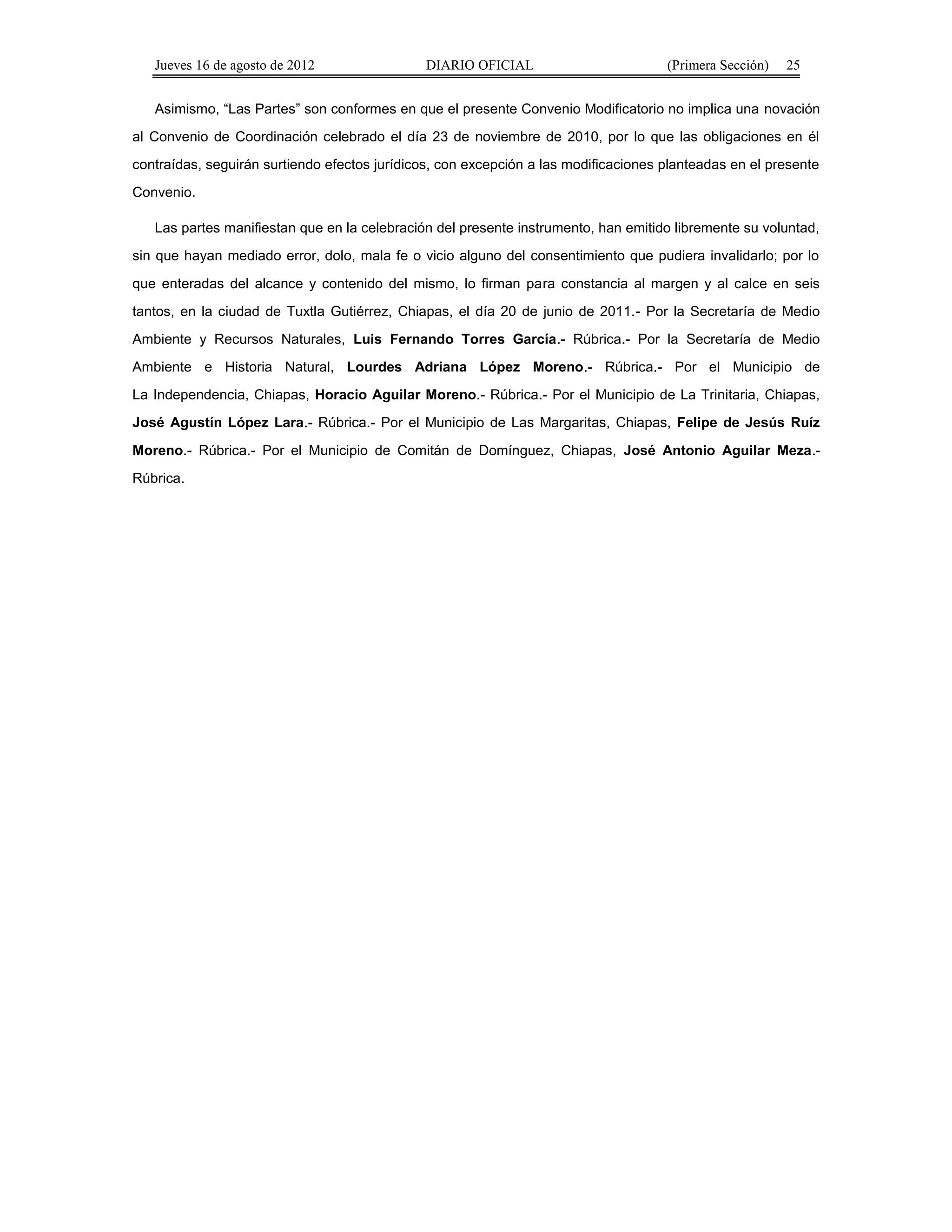 Jueves 16 de agosto de 2012 DIARIO OFICIAL (Primera Sección) 25 
Asimismo, “Las Partes” son conformes en que el presente Convenio Modificatorio no implica una novación 
al Convenio de Coordinación celebrado el día 23 de noviembre de 2010, por lo que las obligaciones en él 
contraídas, seguirán surtiendo efectos jurídicos, con excepción a las modificaciones planteadas en el presente 
Convenio. 
Las partes manifiestan que en la celebración del presente instrumento, han emitido libremente su voluntad, 
sin que hayan mediado error, dolo, mala fe o vicio alguno del consentimiento que pudiera invalidarlo; por lo 
que enteradas del alcance y contenido del mismo, lo firman para constancia al margen y al calce en seis 
tantos, en la ciudad de Tuxtla Gutiérrez, Chiapas, el día 20 de junio de 2011.- Por la Secretaría de Medio 
Ambiente y Recursos Naturales, Luis Fernando Torres García.- Rúbrica.- Por la Secretaría de Medio 
Ambiente e Historia Natural, Lourdes Adriana López Moreno.- Rúbrica.- Por el Municipio de 
La Independencia, Chiapas, Horacio Aguilar Moreno.- Rúbrica.- Por el Municipio de La Trinitaria, Chiapas, 
José Agustín López Lara.- Rúbrica.- Por el Municipio de Las Margaritas, Chiapas, Felipe de Jesús Ruíz 
Moreno.- Rúbrica.- Por el Municipio de Comitán de Domínguez, Chiapas, José Antonio Aguilar Meza.- 
Rúbrica. 
