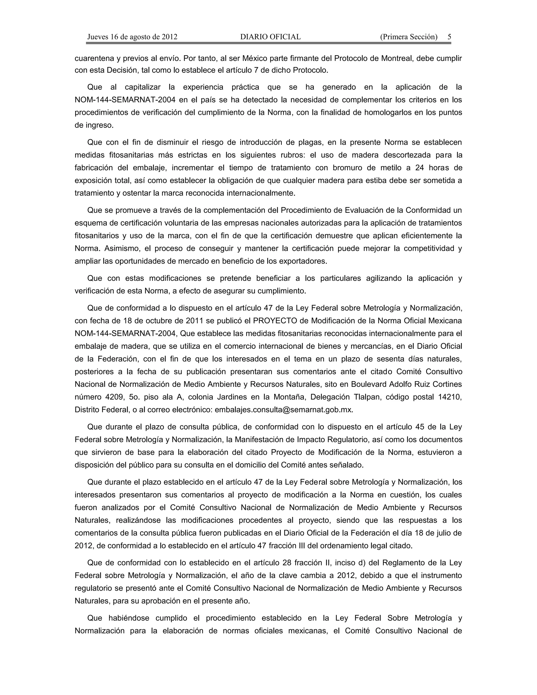 Jueves 16 de agosto de 2012 DIARIO OFICIAL (Primera Sección) 5 
cuarentena y previos al envío. Por tanto, al ser México parte firmante del Protocolo de Montreal, debe cumplir 
con esta Decisión, tal como lo establece el artículo 7 de dicho Protocolo. 
Que al capitalizar la experiencia práctica que se ha generado en la aplicación de la 
NOM-144-SEMARNAT-2004 en el país se ha detectado la necesidad de complementar los criterios en los 
procedimientos de verificación del cumplimiento de la Norma, con la finalidad de homologarlos en los puntos 
de ingreso. 
Que con el fin de disminuir el riesgo de introducción de plagas, en la presente Norma se establecen 
medidas fitosanitarias más estrictas en los siguientes rubros: el uso de madera descortezada para la 
fabricación del embalaje, incrementar el tiempo de tratamiento con bromuro de metilo a 24 horas de 
exposición total, así como establecer la obligación de que cualquier madera para estiba debe ser sometida a 
tratamiento y ostentar la marca reconocida internacionalmente. 
Que se promueve a través de la complementación del Procedimiento de Evaluación de la Conformidad un 
esquema de certificación voluntaria de las empresas nacionales autorizadas para la aplicación de tratamientos 
fitosanitarios y uso de la marca, con el fin de que la certificación demuestre que aplican eficientemente la 
Norma. Asimismo, el proceso de conseguir y mantener la certificación puede mejorar la competitividad y 
ampliar las oportunidades de mercado en beneficio de los exportadores. 
Que con estas modificaciones se pretende beneficiar a los particulares agilizando la aplicación y 
verificación de esta Norma, a efecto de asegurar su cumplimiento. 
Que de conformidad a lo dispuesto en el artículo 47 de la Ley Federal sobre Metrología y Normalización, 
con fecha de 18 de octubre de 2011 se publicó el PROYECTO de Modificación de la Norma Oficial Mexicana 
NOM-144-SEMARNAT-2004, Que establece las medidas fitosanitarias reconocidas internacionalmente para el 
embalaje de madera, que se utiliza en el comercio internacional de bienes y mercancías, en el Diario Oficial 
de la Federación, con el fin de que los interesados en el tema en un plazo de sesenta días naturales, 
posteriores a la fecha de su publicación presentaran sus comentarios ante el citado Comité Consultivo 
Nacional de Normalización de Medio Ambiente y Recursos Naturales, sito en Boulevard Adolfo Ruiz Cortines 
número 4209, 5o. piso ala A, colonia Jardines en la Montaña, Delegación Tlalpan, código postal 14210, 
Distrito Federal, o al correo electrónico: embalajes.consulta@semarnat.gob.mx. 
Que durante el plazo de consulta pública, de conformidad con lo dispuesto en el artículo 45 de la Ley 
Federal sobre Metrología y Normalización, la Manifestación de Impacto Regulatorio, así como los documentos 
que sirvieron de base para la elaboración del citado Proyecto de Modificación de la Norma, estuvieron a 
disposición del público para su consulta en el domicilio del Comité antes señalado. 
Que durante el plazo establecido en el artículo 47 de la Ley Federal sobre Metrología y Normalización, los 
interesados presentaron sus comentarios al proyecto de modificación a la Norma en cuestión, los cuales 
fueron analizados por el Comité Consultivo Nacional de Normalización de Medio Ambiente y Recursos 
Naturales, realizándose las modificaciones procedentes al proyecto, siendo que las respuestas a los 
comentarios de la consulta pública fueron publicadas en el Diario Oficial de la Federación el día 18 de julio de 
2012, de conformidad a lo establecido en el artículo 47 fracción III del ordenamiento legal citado. 
Que de conformidad con lo establecido en el artículo 28 fracción II, inciso d) del Reglamento de la Ley 
Federal sobre Metrología y Normalización, el año de la clave cambia a 2012, debido a que el instrumento 
regulatorio se presentó ante el Comité Consultivo Nacional de Normalización de Medio Ambiente y Recursos 
Naturales, para su aprobación en el presente año. 
Que habiéndose cumplido el procedimiento establecido en la Ley Federal Sobre Metrología y 
Normalización para la elaboración de normas oficiales mexicanas, el Comité Consultivo Nacional de 
 