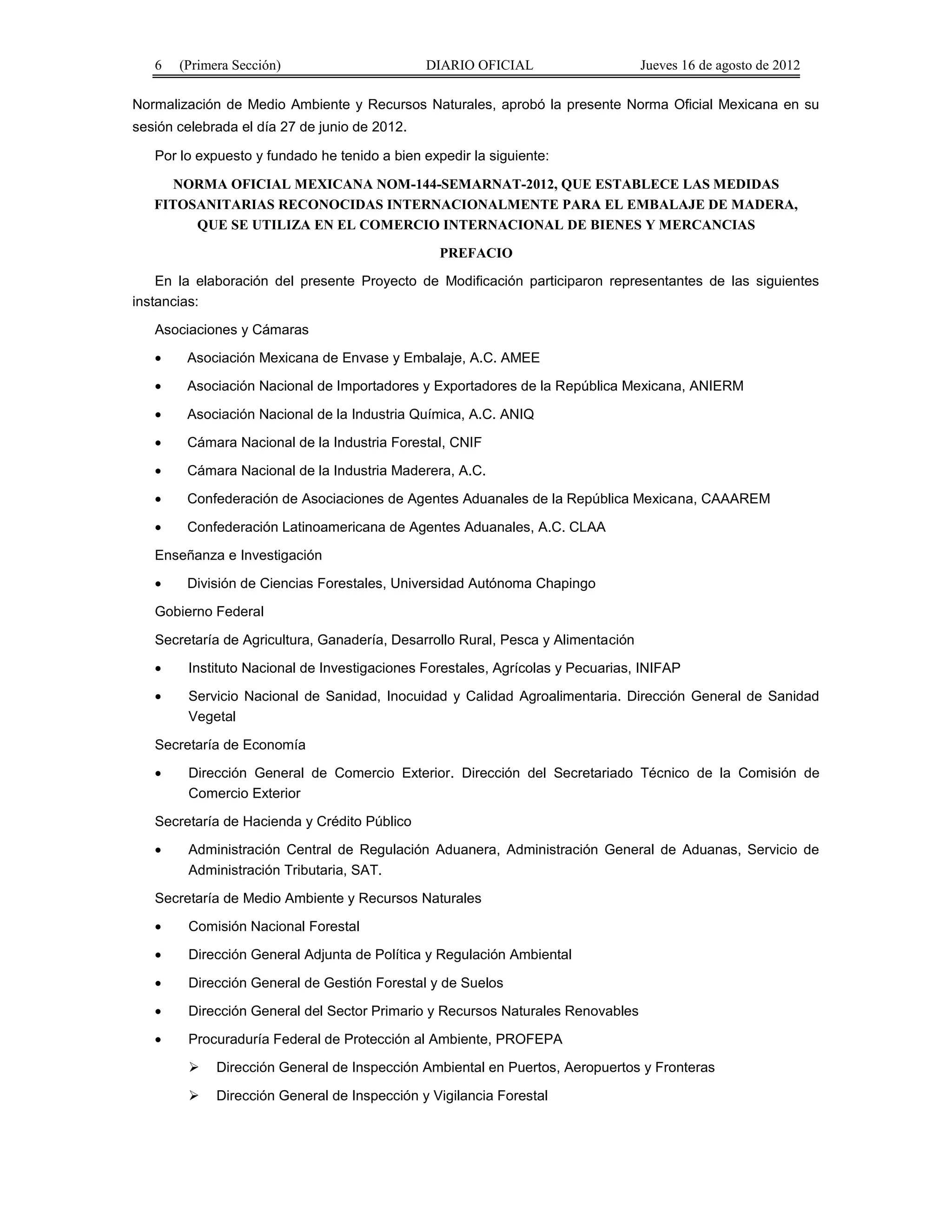 6 (Primera Sección) DIARIO OFICIAL Jueves 16 de agosto de 2012 
Normalización de Medio Ambiente y Recursos Naturales, aprobó la presente Norma Oficial Mexicana en su 
sesión celebrada el día 27 de junio de 2012. 
Por lo expuesto y fundado he tenido a bien expedir la siguiente: 
NORMA OFICIAL MEXICANA NOM-144-SEMARNAT-2012, QUE ESTABLECE LAS MEDIDAS 
FITOSANITARIAS RECONOCIDAS INTERNACIONALMENTE PARA EL EMBALAJE DE MADERA, 
QUE SE UTILIZA EN EL COMERCIO INTERNACIONAL DE BIENES Y MERCANCIAS 
PREFACIO 
En la elaboración del presente Proyecto de Modificación participaron representantes de las siguientes 
instancias: 
Asociaciones y Cámaras 
· Asociación Mexicana de Envase y Embalaje, A.C. AMEE 
· Asociación Nacional de Importadores y Exportadores de la República Mexicana, ANIERM 
· Asociación Nacional de la Industria Química, A.C. ANIQ 
· Cámara Nacional de la Industria Forestal, CNIF 
· Cámara Nacional de la Industria Maderera, A.C. 
· Confederación de Asociaciones de Agentes Aduanales de la República Mexicana, CAAAREM 
· Confederación Latinoamericana de Agentes Aduanales, A.C. CLAA 
Enseñanza e Investigación 
· División de Ciencias Forestales, Universidad Autónoma Chapingo 
Gobierno Federal 
Secretaría de Agricultura, Ganadería, Desarrollo Rural, Pesca y Alimentación 
· Instituto Nacional de Investigaciones Forestales, Agrícolas y Pecuarias, INIFAP 
· Servicio Nacional de Sanidad, Inocuidad y Calidad Agroalimentaria. Dirección General de Sanidad 
Vegetal 
Secretaría de Economía 
· Dirección General de Comercio Exterior. Dirección del Secretariado Técnico de la Comisión de 
Comercio Exterior 
Secretaría de Hacienda y Crédito Público 
· Administración Central de Regulación Aduanera, Administración General de Aduanas, Servicio de 
Administración Tributaria, SAT. 
Secretaría de Medio Ambiente y Recursos Naturales 
· Comisión Nacional Forestal 
· Dirección General Adjunta de Política y Regulación Ambiental 
· Dirección General de Gestión Forestal y de Suelos 
· Dirección General del Sector Primario y Recursos Naturales Renovables 
· Procuraduría Federal de Protección al Ambiente, PROFEPA 
 Dirección General de Inspección Ambiental en Puertos, Aeropuertos y Fronteras 
 Dirección General de Inspección y Vigilancia Forestal 
 