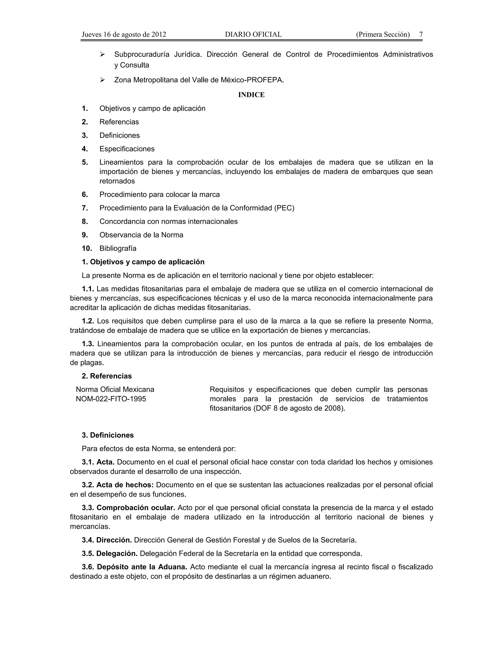 Jueves 16 de agosto de 2012 DIARIO OFICIAL (Primera Sección) 7 
 Subprocuraduría Jurídica. Dirección General de Control de Procedimientos Administrativos 
y Consulta 
 Zona Metropolitana del Valle de México-PROFEPA. 
INDICE 
1. Objetivos y campo de aplicación 
2. Referencias 
3. Definiciones 
4. Especificaciones 
5. Lineamientos para la comprobación ocular de los embalajes de madera que se utilizan en la 
importación de bienes y mercancías, incluyendo los embalajes de madera de embarques que sean 
retornados 
6. Procedimiento para colocar la marca 
7. Procedimiento para la Evaluación de la Conformidad (PEC) 
8. Concordancia con normas internacionales 
9. Observancia de la Norma 
10. Bibliografía 
1. Objetivos y campo de aplicación 
La presente Norma es de aplicación en el territorio nacional y tiene por objeto establecer: 
1.1. Las medidas fitosanitarias para el embalaje de madera que se utiliza en el comercio internacional de 
bienes y mercancías, sus especificaciones técnicas y el uso de la marca reconocida internacionalmente para 
acreditar la aplicación de dichas medidas fitosanitarias. 
1.2. Los requisitos que deben cumplirse para el uso de la marca a la que se refiere la presente Norma, 
tratándose de embalaje de madera que se utilice en la exportación de bienes y mercancías. 
1.3. Lineamientos para la comprobación ocular, en los puntos de entrada al país, de los embalajes de 
madera que se utilizan para la introducción de bienes y mercancías, para reducir el riesgo de introducción 
de plagas. 
2. Referencias 
Norma Oficial Mexicana 
NOM-022-FITO-1995 
Requisitos y especificaciones que deben cumplir las personas 
morales para la prestación de servicios de tratamientos 
fitosanitarios (DOF 8 de agosto de 2008). 
3. Definiciones 
Para efectos de esta Norma, se entenderá por: 
3.1. Acta. Documento en el cual el personal oficial hace constar con toda claridad los hechos y omisiones 
observados durante el desarrollo de una inspección. 
3.2. Acta de hechos: Documento en el que se sustentan las actuaciones realizadas por el personal oficial 
en el desempeño de sus funciones. 
3.3. Comprobación ocular. Acto por el que personal oficial constata la presencia de la marca y el estado 
fitosanitario en el embalaje de madera utilizado en la introducción al territorio nacional de bienes y 
mercancías. 
3.4. Dirección. Dirección General de Gestión Forestal y de Suelos de la Secretaría. 
3.5. Delegación. Delegación Federal de la Secretaría en la entidad que corresponda. 
3.6. Depósito ante la Aduana. Acto mediante el cual la mercancía ingresa al recinto fiscal o fiscalizado 
destinado a este objeto, con el propósito de destinarlas a un régimen aduanero. 
 