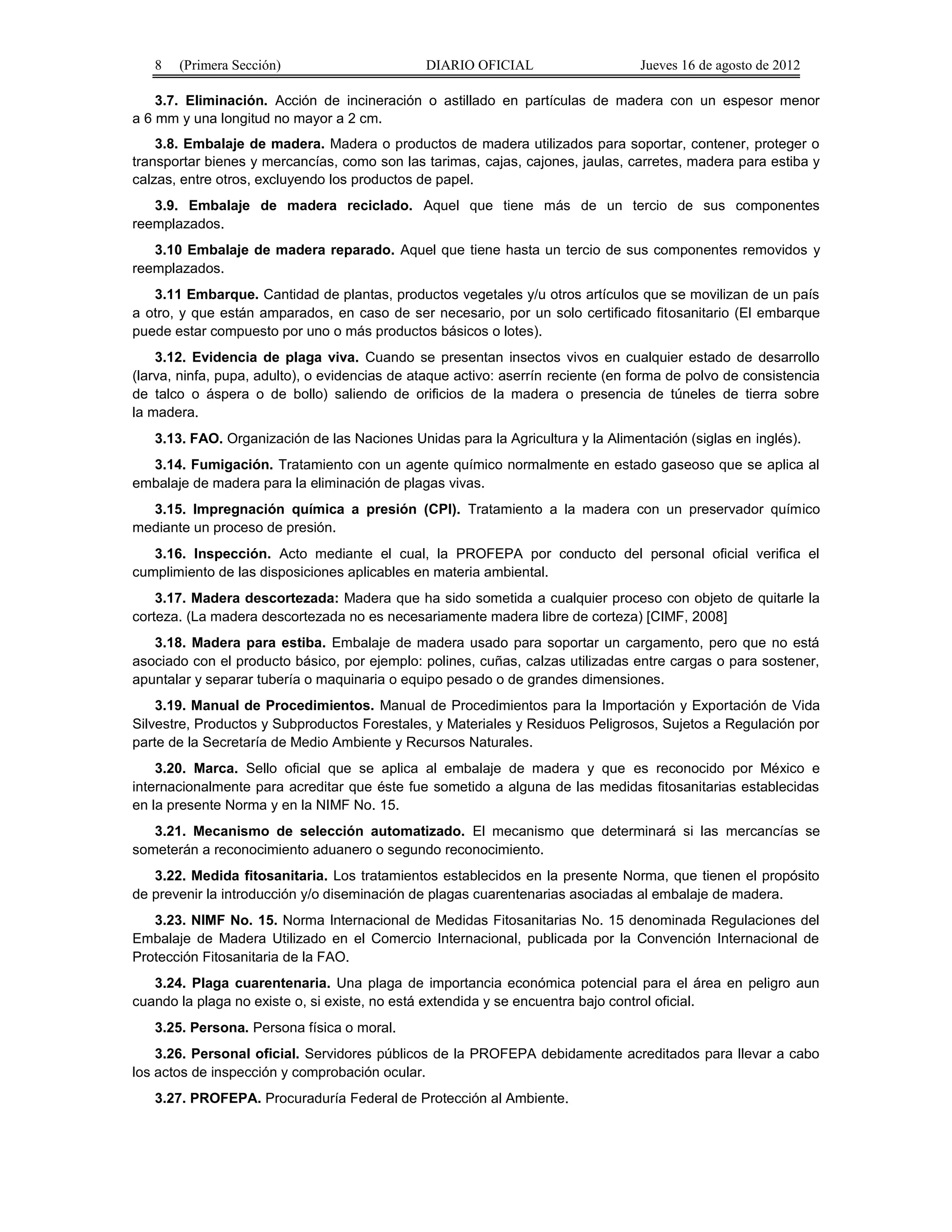 8 (Primera Sección) DIARIO OFICIAL Jueves 16 de agosto de 2012 
3.7. Eliminación. Acción de incineración o astillado en partículas de madera con un espesor menor 
a 6 mm y una longitud no mayor a 2 cm. 
3.8. Embalaje de madera. Madera o productos de madera utilizados para soportar, contener, proteger o 
transportar bienes y mercancías, como son las tarimas, cajas, cajones, jaulas, carretes, madera para estiba y 
calzas, entre otros, excluyendo los productos de papel. 
3.9. Embalaje de madera reciclado. Aquel que tiene más de un tercio de sus componentes 
reemplazados. 
3.10 Embalaje de madera reparado. Aquel que tiene hasta un tercio de sus componentes removidos y 
reemplazados. 
3.11 Embarque. Cantidad de plantas, productos vegetales y/u otros artículos que se movilizan de un país 
a otro, y que están amparados, en caso de ser necesario, por un solo certificado fitosanitario (El embarque 
puede estar compuesto por uno o más productos básicos o lotes). 
3.12. Evidencia de plaga viva. Cuando se presentan insectos vivos en cualquier estado de desarrollo 
(larva, ninfa, pupa, adulto), o evidencias de ataque activo: aserrín reciente (en forma de polvo de consistencia 
de talco o áspera o de bollo) saliendo de orificios de la madera o presencia de túneles de tierra sobre 
la madera. 
3.13. FAO. Organización de las Naciones Unidas para la Agricultura y la Alimentación (siglas en inglés). 
3.14. Fumigación. Tratamiento con un agente químico normalmente en estado gaseoso que se aplica al 
embalaje de madera para la eliminación de plagas vivas. 
3.15. Impregnación química a presión (CPI). Tratamiento a la madera con un preservador químico 
mediante un proceso de presión. 
3.16. Inspección. Acto mediante el cual, la PROFEPA por conducto del personal oficial verifica el 
cumplimiento de las disposiciones aplicables en materia ambiental. 
3.17. Madera descortezada: Madera que ha sido sometida a cualquier proceso con objeto de quitarle la 
corteza. (La madera descortezada no es necesariamente madera libre de corteza) [CIMF, 2008] 
3.18. Madera para estiba. Embalaje de madera usado para soportar un cargamento, pero que no está 
asociado con el producto básico, por ejemplo: polines, cuñas, calzas utilizadas entre cargas o para sostener, 
apuntalar y separar tubería o maquinaria o equipo pesado o de grandes dimensiones. 
3.19. Manual de Procedimientos. Manual de Procedimientos para la Importación y Exportación de Vida 
Silvestre, Productos y Subproductos Forestales, y Materiales y Residuos Peligrosos, Sujetos a Regulación por 
parte de la Secretaría de Medio Ambiente y Recursos Naturales. 
3.20. Marca. Sello oficial que se aplica al embalaje de madera y que es reconocido por México e 
internacionalmente para acreditar que éste fue sometido a alguna de las medidas fitosanitarias establecidas 
en la presente Norma y en la NIMF No. 15. 
3.21. Mecanismo de selección automatizado. El mecanismo que determinará si las mercancías se 
someterán a reconocimiento aduanero o segundo reconocimiento. 
3.22. Medida fitosanitaria. Los tratamientos establecidos en la presente Norma, que tienen el propósito 
de prevenir la introducción y/o diseminación de plagas cuarentenarias asociadas al embalaje de madera. 
3.23. NIMF No. 15. Norma Internacional de Medidas Fitosanitarias No. 15 denominada Regulaciones del 
Embalaje de Madera Utilizado en el Comercio Internacional, publicada por la Convención Internacional de 
Protección Fitosanitaria de la FAO. 
3.24. Plaga cuarentenaria. Una plaga de importancia económica potencial para el área en peligro aun 
cuando la plaga no existe o, si existe, no está extendida y se encuentra bajo control oficial. 
3.25. Persona. Persona física o moral. 
3.26. Personal oficial. Servidores públicos de la PROFEPA debidamente acreditados para llevar a cabo 
los actos de inspección y comprobación ocular. 
3.27. PROFEPA. Procuraduría Federal de Protección al Ambiente. 
 