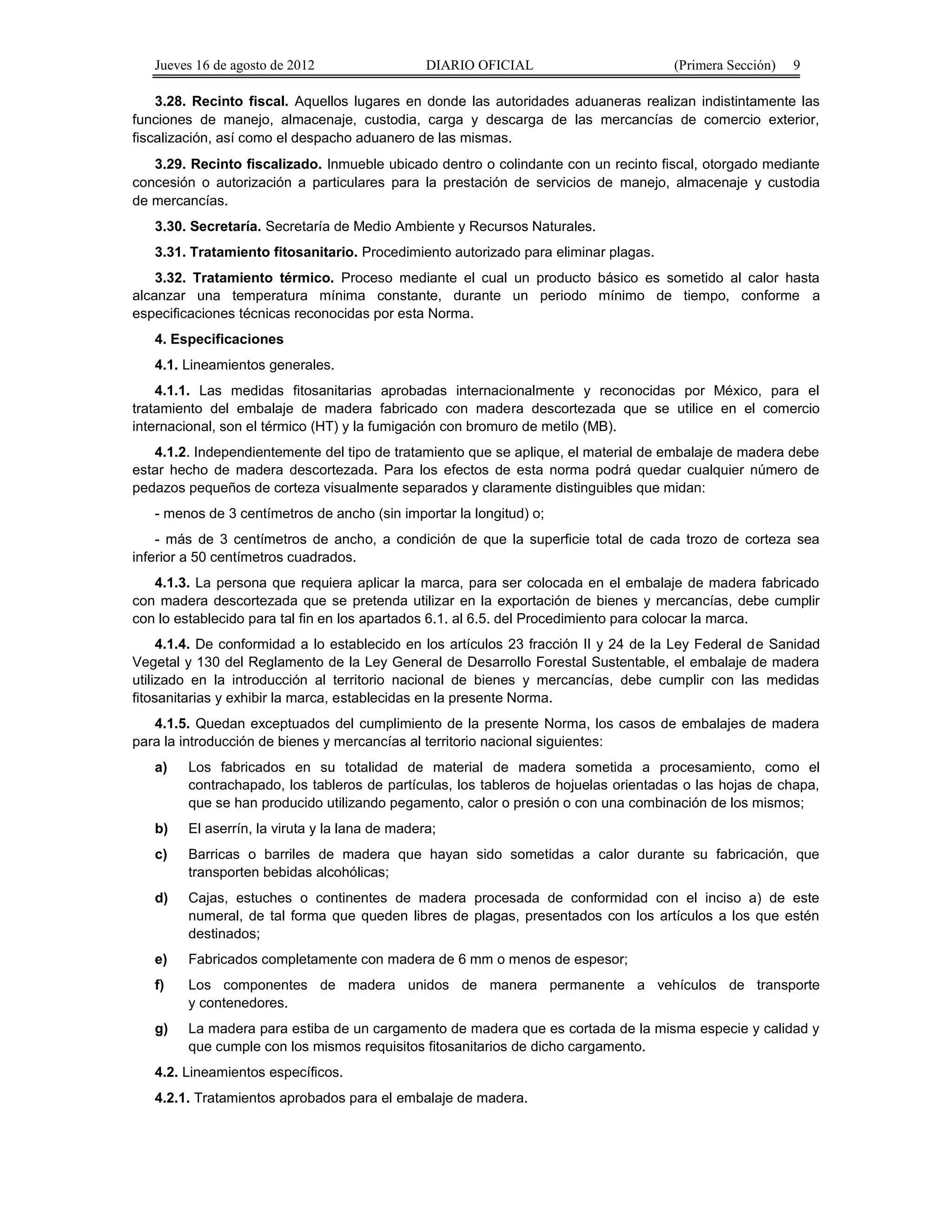 Jueves 16 de agosto de 2012 DIARIO OFICIAL (Primera Sección) 9 
3.28. Recinto fiscal. Aquellos lugares en donde las autoridades aduaneras realizan indistintamente las 
funciones de manejo, almacenaje, custodia, carga y descarga de las mercancías de comercio exterior, 
fiscalización, así como el despacho aduanero de las mismas. 
3.29. Recinto fiscalizado. Inmueble ubicado dentro o colindante con un recinto fiscal, otorgado mediante 
concesión o autorización a particulares para la prestación de servicios de manejo, almacenaje y custodia 
de mercancías. 
3.30. Secretaría. Secretaría de Medio Ambiente y Recursos Naturales. 
3.31. Tratamiento fitosanitario. Procedimiento autorizado para eliminar plagas. 
3.32. Tratamiento térmico. Proceso mediante el cual un producto básico es sometido al calor hasta 
alcanzar una temperatura mínima constante, durante un periodo mínimo de tiempo, conforme a 
especificaciones técnicas reconocidas por esta Norma. 
4. Especificaciones 
4.1. Lineamientos generales. 
4.1.1. Las medidas fitosanitarias aprobadas internacionalmente y reconocidas por México, para el 
tratamiento del embalaje de madera fabricado con madera descortezada que se utilice en el comercio 
internacional, son el térmico (HT) y la fumigación con bromuro de metilo (MB). 
4.1.2. Independientemente del tipo de tratamiento que se aplique, el material de embalaje de madera debe 
estar hecho de madera descortezada. Para los efectos de esta norma podrá quedar cualquier número de 
pedazos pequeños de corteza visualmente separados y claramente distinguibles que midan: 
- menos de 3 centímetros de ancho (sin importar la longitud) o; 
- más de 3 centímetros de ancho, a condición de que la superficie total de cada trozo de corteza sea 
inferior a 50 centímetros cuadrados. 
4.1.3. La persona que requiera aplicar la marca, para ser colocada en el embalaje de madera fabricado 
con madera descortezada que se pretenda utilizar en la exportación de bienes y mercancías, debe cumplir 
con lo establecido para tal fin en los apartados 6.1. al 6.5. del Procedimiento para colocar la marca. 
4.1.4. De conformidad a lo establecido en los artículos 23 fracción II y 24 de la Ley Federal de Sanidad 
Vegetal y 130 del Reglamento de la Ley General de Desarrollo Forestal Sustentable, el embalaje de madera 
utilizado en la introducción al territorio nacional de bienes y mercancías, debe cumplir con las medidas 
fitosanitarias y exhibir la marca, establecidas en la presente Norma. 
4.1.5. Quedan exceptuados del cumplimiento de la presente Norma, los casos de embalajes de madera 
para la introducción de bienes y mercancías al territorio nacional siguientes: 
a) Los fabricados en su totalidad de material de madera sometida a procesamiento, como el 
contrachapado, los tableros de partículas, los tableros de hojuelas orientadas o las hojas de chapa, 
que se han producido utilizando pegamento, calor o presión o con una combinación de los mismos; 
b) El aserrín, la viruta y la lana de madera; 
c) Barricas o barriles de madera que hayan sido sometidas a calor durante su fabricación, que 
transporten bebidas alcohólicas; 
d) Cajas, estuches o continentes de madera procesada de conformidad con el inciso a) de este 
numeral, de tal forma que queden libres de plagas, presentados con los artículos a los que estén 
destinados; 
e) Fabricados completamente con madera de 6 mm o menos de espesor; 
f) Los componentes de madera unidos de manera permanente a vehículos de transporte 
y contenedores. 
g) La madera para estiba de un cargamento de madera que es cortada de la misma especie y calidad y 
que cumple con los mismos requisitos fitosanitarios de dicho cargamento. 
4.2. Lineamientos específicos. 
4.2.1. Tratamientos aprobados para el embalaje de madera. 
 