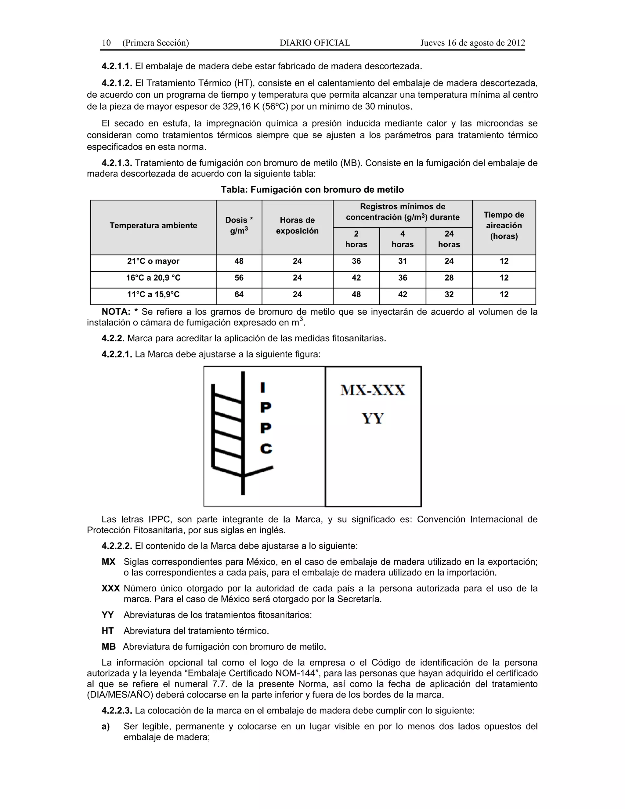 10 (Primera Sección) DIARIO OFICIAL Jueves 16 de agosto de 2012 
4.2.1.1. El embalaje de madera debe estar fabricado de madera descortezada. 
4.2.1.2. El Tratamiento Térmico (HT), consiste en el calentamiento del embalaje de madera descortezada, 
de acuerdo con un programa de tiempo y temperatura que permita alcanzar una temperatura mínima al centro 
de la pieza de mayor espesor de 329,16 K (56ºC) por un mínimo de 30 minutos. 
El secado en estufa, la impregnación química a presión inducida mediante calor y las microondas se 
consideran como tratamientos térmicos siempre que se ajusten a los parámetros para tratamiento térmico 
especificados en esta norma. 
4.2.1.3. Tratamiento de fumigación con bromuro de metilo (MB). Consiste en la fumigación del embalaje de 
madera descortezada de acuerdo con la siguiente tabla: 
Tabla: Fumigación con bromuro de metilo 
Temperatura ambiente Dosis * 
g/m3 
Horas de 
exposición 
Registros mínimos de 
concentración (g/m3) durante Tiempo de 
aireación 
2 4 
24 
(horas) 
horas 
horas 
horas 
21°C o mayor 48 24 36 31 24 12 
16°C a 20,9 °C 56 24 42 36 28 12 
11°C a 15,9°C 64 24 48 42 32 12 
NOTA: * Se refiere a los gramos de bromuro de metilo que se inyectarán de acuerdo al volumen de la 
instalación o cámara de fumigación expresado en m3. 
4.2.2. Marca para acreditar la aplicación de las medidas fitosanitarias. 
4.2.2.1. La Marca debe ajustarse a la siguiente figura: 
Las letras IPPC, son parte integrante de la Marca, y su significado es: Convención Internacional de 
Protección Fitosanitaria, por sus siglas en inglés. 
4.2.2.2. El contenido de la Marca debe ajustarse a lo siguiente: 
MX Siglas correspondientes para México, en el caso de embalaje de madera utilizado en la exportación; 
o las correspondientes a cada país, para el embalaje de madera utilizado en la importación. 
XXX Número único otorgado por la autoridad de cada país a la persona autorizada para el uso de la 
marca. Para el caso de México será otorgado por la Secretaría. 
YY Abreviaturas de los tratamientos fitosanitarios: 
HT Abreviatura del tratamiento térmico. 
MB Abreviatura de fumigación con bromuro de metilo. 
La información opcional tal como el logo de la empresa o el Código de identificación de la persona 
autorizada y la leyenda “Embalaje Certificado NOM-144”, para las personas que hayan adquirido el certificado 
al que se refiere el numeral 7.7. de la presente Norma, así como la fecha de aplicación del tratamiento 
(DIA/MES/AÑO) deberá colocarse en la parte inferior y fuera de los bordes de la marca. 
4.2.2.3. La colocación de la marca en el embalaje de madera debe cumplir con lo siguiente: 
a) Ser legible, permanente y colocarse en un lugar visible en por lo menos dos lados opuestos del 
embalaje de madera; 
 