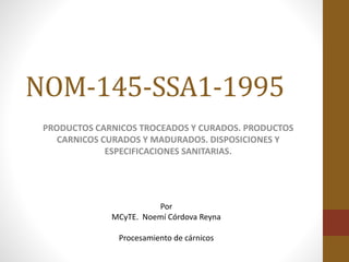NOM-145-SSA1-1995
PRODUCTOS CARNICOS TROCEADOS Y CURADOS. PRODUCTOS
CARNICOS CURADOS Y MADURADOS. DISPOSICIONES Y
ESPECIFICACIONES SANITARIAS.
Por
MCyTE. Noemí Córdova Reyna
Procesamiento de cárnicos
 
