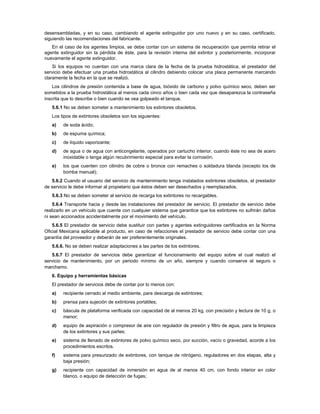 desensambladas, y en su caso, cambiando el agente extinguidor por uno nuevo y en su caso, certificado,
siguiendo las recomendaciones del fabricante.
   En el caso de los agentes limpios, se debe contar con un sistema de recuperación que permita retirar el
agente extinguidor sin la pérdida de éste, para la revisión interna del extintor y posteriormente, incorporar
nuevamente el agente extinguidor.
    Si los equipos no cuentan con una marca clara de la fecha de la prueba hidrostática, el prestador del
servicio debe efectuar una prueba hidrostática al cilindro debiendo colocar una placa permanente marcando
claramente la fecha en la que se realizó.
    Los cilindros de presión contenida a base de agua, bióxido de carbono y polvo químico seco, deben ser
sometidos a la prueba hidrostática al menos cada cinco años o bien cada vez que desaparezca la contraseña
inscrita que lo describe o bien cuando se vea golpeado el tanque.
   5.6.1 No se deben someter a mantenimiento los extintores obsoletos.
   Los tipos de extintores obsoletos son los siguientes:
   a)   de soda ácido;
   b)   de espuma química;
   c)   de líquido vaporizante;
   d)   de agua o de agua con anticongelante, operados por cartucho interior, cuando éste no sea de acero
        inoxidable o tenga algún recubrimiento especial para evitar la corrosión;
   e)   los que cuenten con cilindro de cobre o bronce con remaches o soldadura blanda (excepto los de
        bomba manual);
   5.6.2 Cuando el usuario del servicio de mantenimiento tenga instalados extintores obsoletos, el prestador
de servicio le debe informar al propietario que éstos deben ser desechados y reemplazados.
   5.6.3 No se deben someter al servicio de recarga los extintores no recargables.
    5.6.4 Transporte hacia y desde las instalaciones del prestador de servicio. El prestador de servicio debe
realizarlo en un vehículo que cuente con cualquier sistema que garantice que los extintores no sufrirán daños
ni sean accionados accidentalmente por el movimiento del vehículo.
    5.6.5 El prestador de servicio debe sustituir con partes y agentes extinguidores certificados en la Norma
Oficial Mexicana aplicable al producto, en caso de refacciones el prestador de servicio debe contar con una
garantía del proveedor y deberán de ser preferentemente originales.
   5.6.6. No se deben realizar adaptaciones a las partes de los extintores.
   5.6.7 El prestador de servicios debe garantizar el funcionamiento del equipo sobre el cual realizó el
servicio de mantenimiento, por un periodo mínimo de un año, siempre y cuando conserve el seguro o
marchamo.
   6. Equipo y herramientas básicas
   El prestador de servicios debe de contar por lo menos con:
   a)   recipiente cerrado al medio ambiente, para descarga de extintores;
   b)   prensa para sujeción de extintores portátiles;
   c)   báscula de plataforma verificada con capacidad de al menos 20 kg, con precisión y lectura de 10 g, o
        menor;
   d)   equipo de aspiración o compresor de aire con regulador de presión y filtro de agua, para la limpieza
        de los extintores y sus partes;
   e)   sistema de llenado de extintores de polvo químico seco, por succión, vacío o gravedad, acorde a los
        procedimientos escritos.
   f)   sistema para presurizado de extintores, con tanque de nitrógeno, reguladores en dos etapas, alta y
        baja presión;
   g)   recipiente con capacidad de inmersión en agua de al menos 40 cm, con fondo interior en color
        blanco, o equipo de detección de fugas;
 