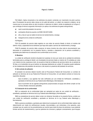 Figura 2.- Collarín




   7.2 Collarín. Aplica únicamente a los extintores de presión contenida con manómetro de polvo químico
seco. El prestador de servicio debe colocar en el cuello del extintor, un collarín de material no elástico, de tal
manera que no se pueda retirar sin abrir el extintor ni deteriorar el collarín, similar al establecido en la figura 2,
que contenga al menos la siguiente información (no aplica a los extintores de gases extinguidores):

   a)    razón social del prestador de servicio;

   b)    contraseña oficial de acuerdo a la NOM-106-SCFI-2000;

   c)    año y mes en que se realizó el servicio de mantenimiento y recarga;

   d)    holograma de la unidad de verificación.

   7.3 Registro.

    7.3.1 El prestador de servicio debe registrar en una orden de servicio foliada, la fecha, el nombre del
cliente, el tipo y capacidad de los extintores que haya sido sujeto a servicio de mantenimiento y recarga

   7.3.2 El prestador de servicio debe conservar al menos durante dos años toda la documentación que
demuestre el cumplimiento con la presente Norma y tenerlas a disposición de la persona acreditada y
aprobada para determinar la evaluación de la conformidad con la norma.

   8. Muestreo

    La unidad de verificación tendrá la facultad de muestrear el cinco por ciento de la cantidad de extintores
terminados para su entrega al cliente por el prestador de servicios hasta un máximo de 10 unidades por visita
y en máximo de dos ocasiones al año, de acuerdo al total de la bitácora de servicios dentro de un periodo de
30 días, en el entendido de que el extintor se descarga totalmente por unidad. El muestreo puede realizarse
en las instalaciones del prestador de servicios o del usuario en presencia del prestador de servicios.

   9. Del contrato de adhesión

    El prestador de servicios deberá inscribir ante la Procuraduría Federal del Consumidor un contrato de
adhesión en términos de la Ley Federal de Protección al Consumidor, el cual deberá contener al menos las
siguientes cláusulas:

         Que el extintor y sus agentes han sido verificados por una Unidad de Verificación, acreditada y
         aprobada en términos de la Ley Federal sobre Metrología y Normalización.

         Que el suministro de los agentes extinguidores proporcionados al equipo del cliente cumple con las
         normas oficiales mexicanas aplicables.

   10. Evaluación de la conformidad

   10.1 La evaluación de la conformidad debe ser semestral por parte de una unidad de verificación, .
acreditada y aprobada en términos de la Ley Federal sobre Metrología y Normalización.

   10.2 Los prestadores de servicio deben contar con dictamen favorable en la presente Norma, emitido por
una unidad de verificación acreditada y aprobada en términos de la Ley Federal sobre Metrología y
Normalización.

    10.3 La persona acreditada y aprobada para determinar la evaluación de la conformidad debe realizar esta
determinación por medio de verificaciones visuales, documentales y por entrevistas a los operarios, para
constatar que se cuente con los procedimientos por escrito (para todos los tipos de extintores a que pretende
brindar servicio de mantenimiento) y que los operarios los conozcan y apliquen correctamente, que el equipo
 